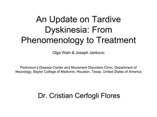 An Update on Tardive 
Dyskinesia: From 
Phenomenology to Treatment 
Olga Waln & Joseph Jankovic 
Parkinson’s Disease Center and Movement Disorders Clinic, Department of 
Neurology, Baylor College of Medicine, Houston, Texas, United States of America 
Dr. Cristian Cerfogli Flores 
 