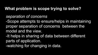 What problem is scope trying to solve?
separation of concerns
-Scope attempts to ensure/helps in maintaining
proper separation of concerns between the
model and the view.
-It helps in sharing of data between different
parts of application.
-watching for changing in data.
 