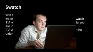 $watch
with $watch we can attach a watcher to a scope.
we create a watcher by providing two functions to $watch
1)A watch function() which specifies the piece of data you
are interested in.
2)A listener function() which will be called whenever the
data changes.
 