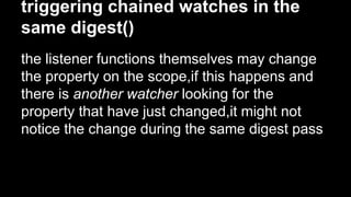 triggering chained watches in the
same digest()
the listener functions themselves may change
the property on the scope,if this happens and
there is another watcher looking for the
property that have just changed,it might not
notice the change during the same digest pass
 
