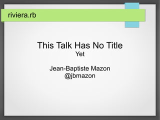 riviera.rb 
This Talk Has No Title 
Yet 
Jean-Baptiste Mazon 
@jbmazon 
 