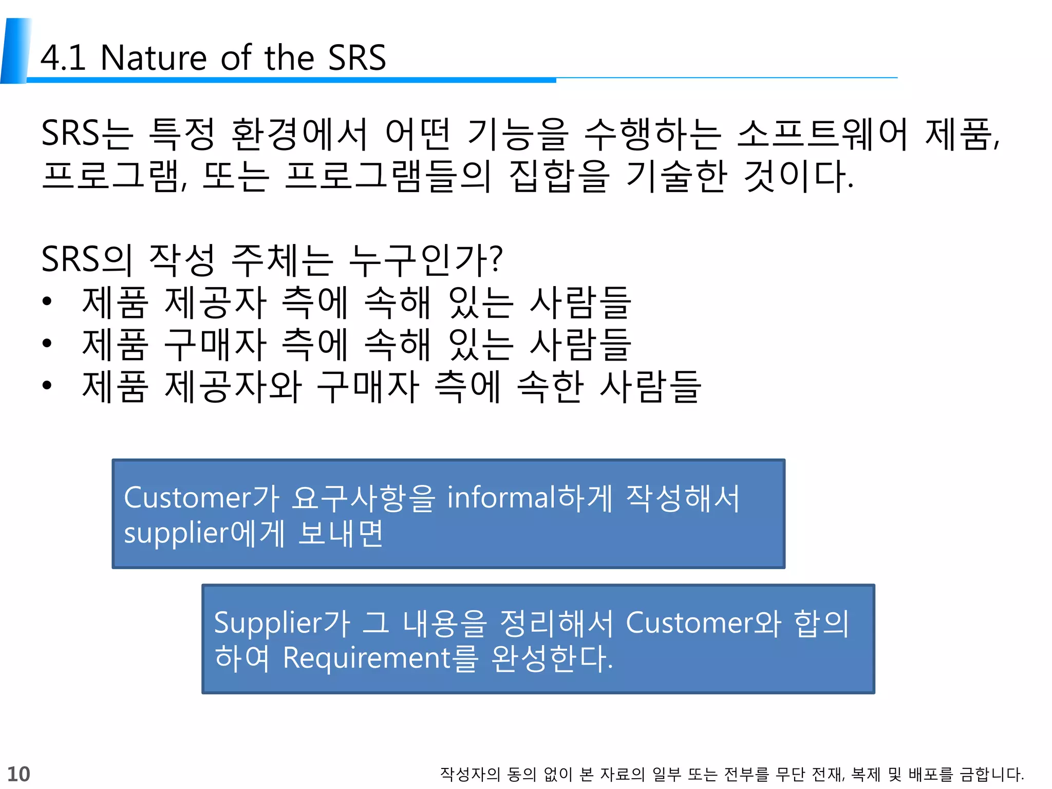 10 작성자의 동의 없이 본 자료의 일부 또는 전부를 무단 전재, 복제 및 배포를 금합니다.
4.1 Nature of the SRS
SRS는 특정 환경에서 어떤 기능을 수행하는 소프트웨어 제품,
프로그램, 또는 프로그램들의 집합을 기술한 것이다.
SRS의 작성 주체는 누구인가?
• 제품 제공자 측에 속해 있는 사람들
• 제품 구매자 측에 속해 있는 사람들
• 제품 제공자와 구매자 측에 속한 사람들
Customer가 요구사항을 informal하게 작성해서
supplier에게 보내면
Supplier가 그 내용을 정리해서 Customer와 합의
하여 Requirement를 완성한다.
 