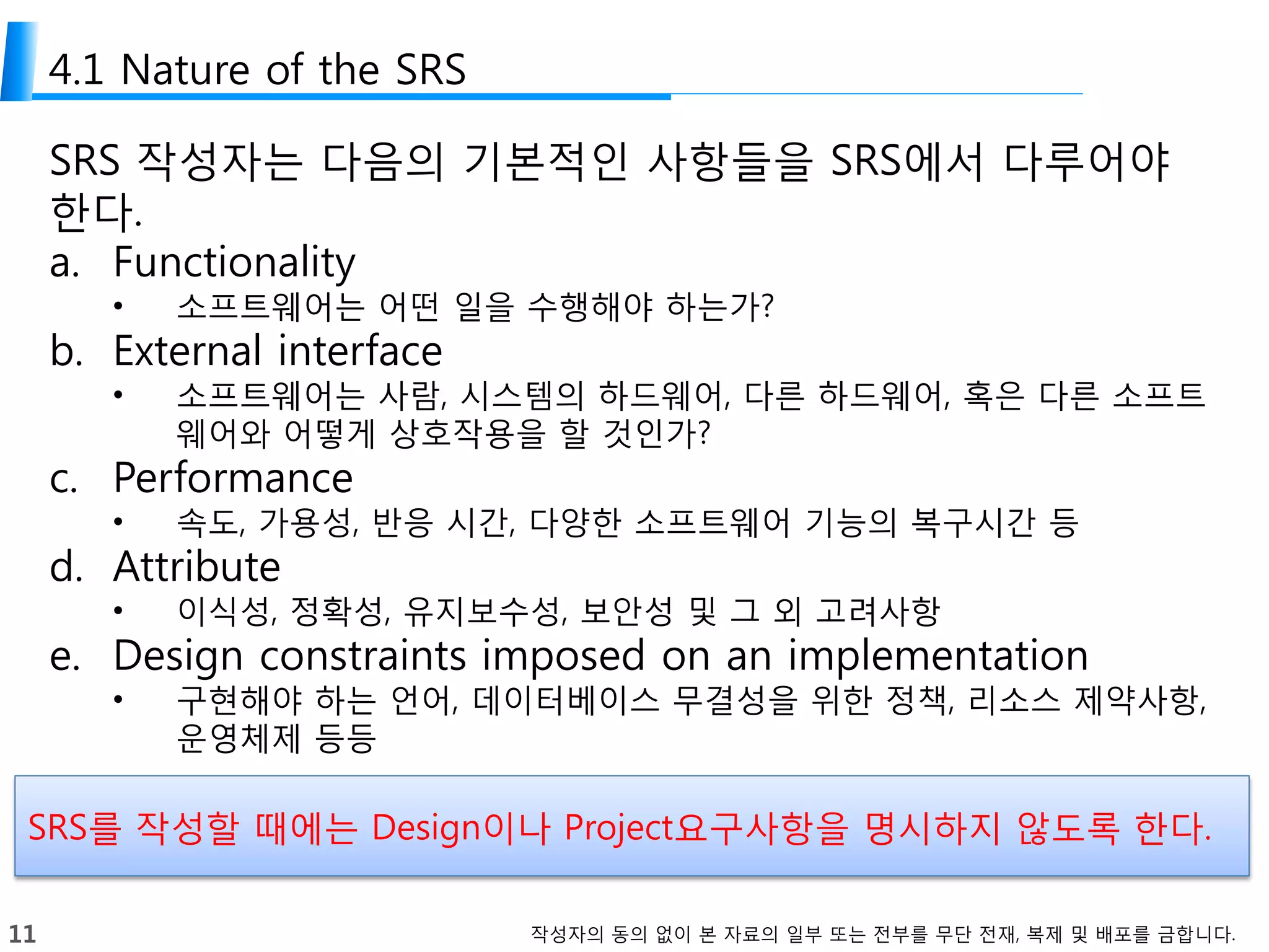 11 작성자의 동의 없이 본 자료의 일부 또는 전부를 무단 전재, 복제 및 배포를 금합니다.
4.1 Nature of the SRS
SRS 작성자는 다음의 기본적인 사항들을 SRS에서 다루어야
한다.
a. Functionality
• 소프트웨어는 어떤 일을 수행해야 하는가?
b. External interface
• 소프트웨어는 사람, 시스템의 하드웨어, 다른 하드웨어, 혹은 다른 소프트
웨어와 어떻게 상호작용을 할 것인가?
c. Performance
• 속도, 가용성, 반응 시간, 다양한 소프트웨어 기능의 복구시간 등
d. Attribute
• 이식성, 정확성, 유지보수성, 보안성 및 그 외 고려사항
e. Design constraints imposed on an implementation
• 구현해야 하는 언어, 데이터베이스 무결성을 위한 정책, 리소스 제약사항,
운영체제 등등
SRS를 작성할 때에는 Design이나 Project요구사항을 명시하지 않도록 한다.
 