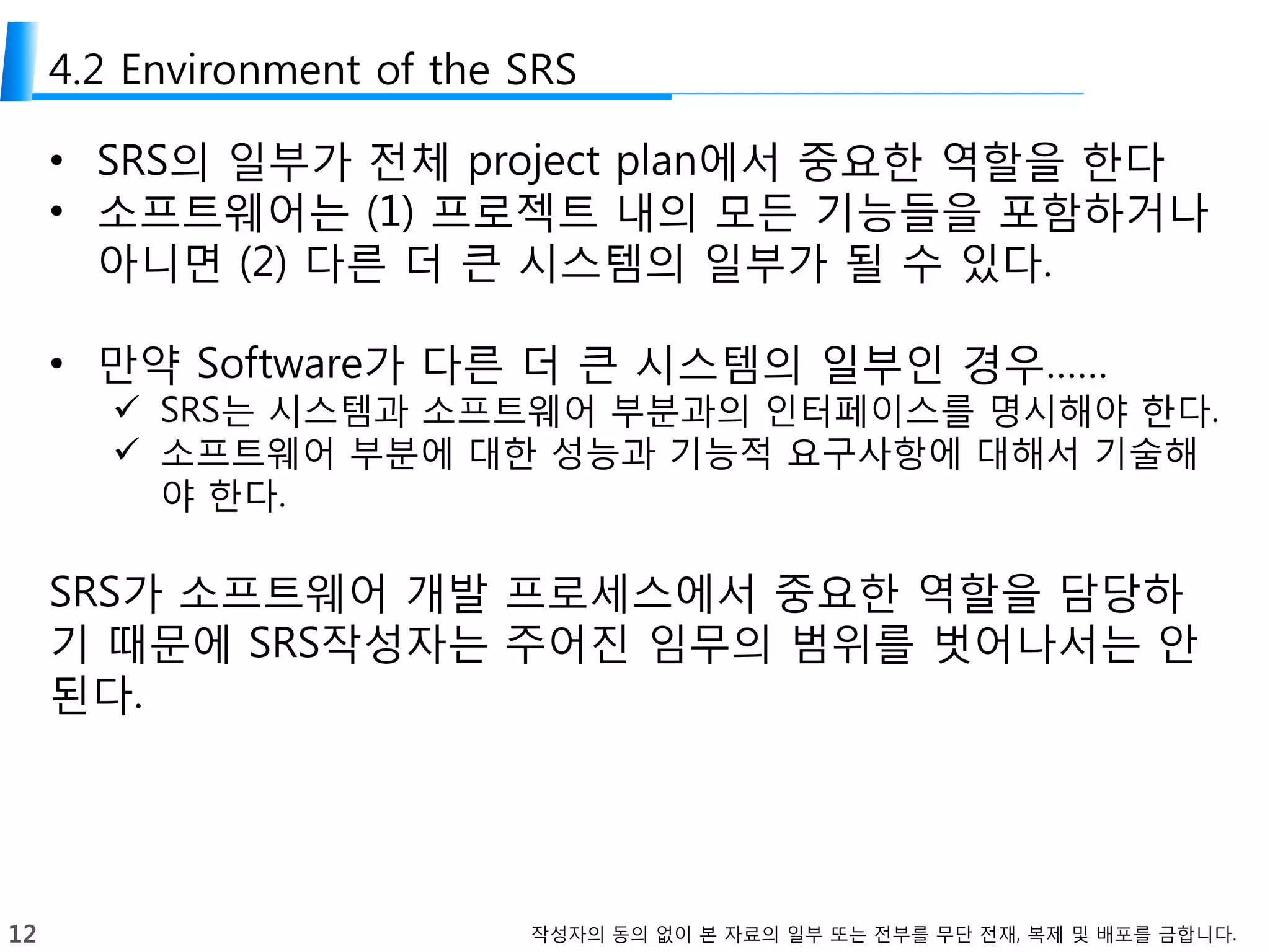 12 작성자의 동의 없이 본 자료의 일부 또는 전부를 무단 전재, 복제 및 배포를 금합니다.
4.2 Environment of the SRS
• SRS의 일부가 전체 project plan에서 중요한 역할을 한다
• 소프트웨어는 (1) 프로젝트 내의 모든 기능들을 포함하거나
아니면 (2) 다른 더 큰 시스템의 일부가 될 수 있다.
• 만약 Software가 다른 더 큰 시스템의 일부인 경우……
 SRS는 시스템과 소프트웨어 부분과의 인터페이스를 명시해야 한다.
 소프트웨어 부분에 대한 성능과 기능적 요구사항에 대해서 기술해
야 한다.
SRS가 소프트웨어 개발 프로세스에서 중요한 역할을 담당하
기 때문에 SRS작성자는 주어진 임무의 범위를 벗어나서는 안
된다.
 