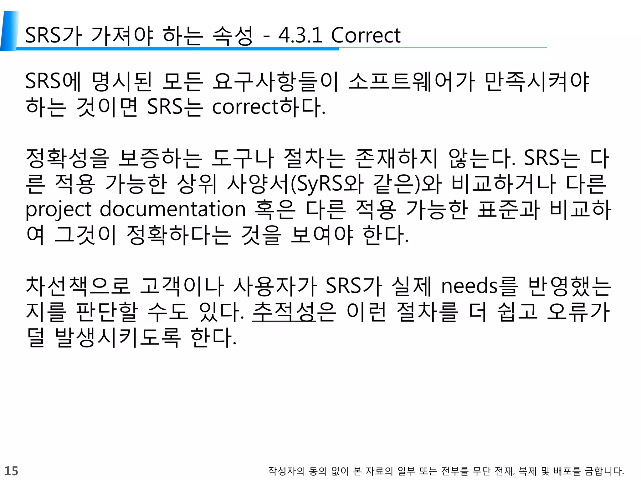 15 작성자의 동의 없이 본 자료의 일부 또는 전부를 무단 전재, 복제 및 배포를 금합니다.
SRS가 가져야 하는 속성 - 4.3.1 Correct
SRS에 명시된 모든 요구사항들이 소프트웨어가 만족시켜야
하는 것이면 SRS는 correct하다.
정확성을 보증하는 도구나 절차는 존재하지 않는다. SRS는 다
른 적용 가능한 상위 사양서(SyRS와 같은)와 비교하거나 다른
project documentation 혹은 다른 적용 가능한 표준과 비교하
여 그것이 정확하다는 것을 보여야 한다.
차선책으로 고객이나 사용자가 SRS가 실제 needs를 반영했는
지를 판단할 수도 있다. 추적성은 이런 절차를 더 쉽고 오류가
덜 발생시키도록 한다.
 