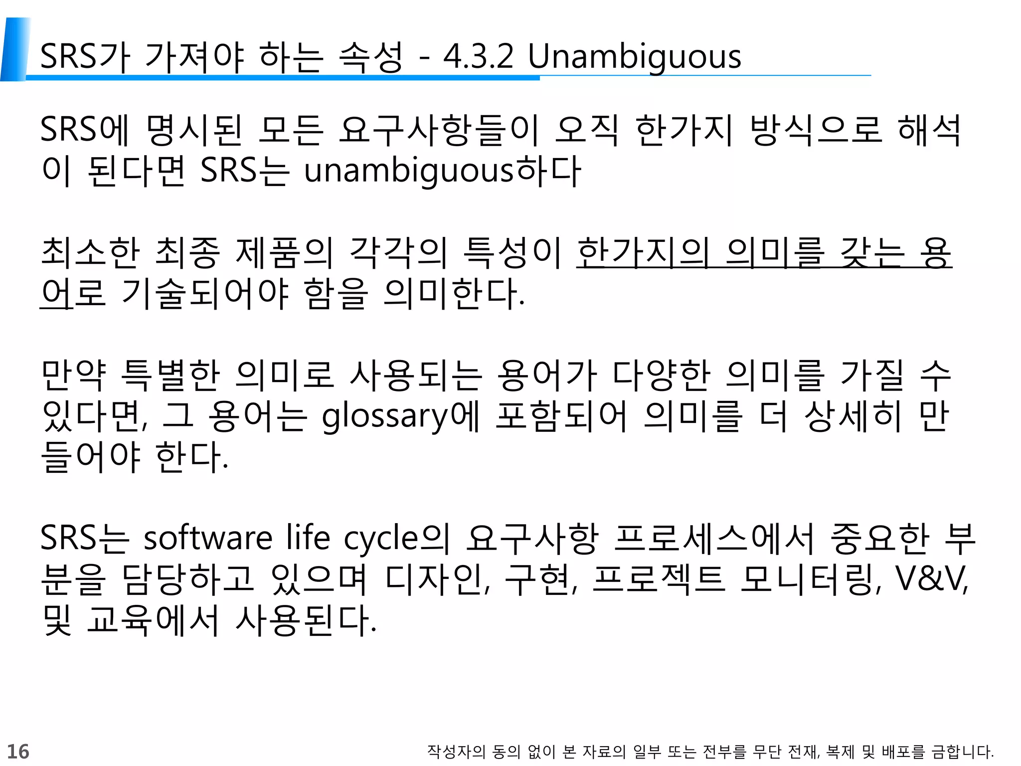 16 작성자의 동의 없이 본 자료의 일부 또는 전부를 무단 전재, 복제 및 배포를 금합니다.
SRS가 가져야 하는 속성 - 4.3.2 Unambiguous
SRS에 명시된 모든 요구사항들이 오직 한가지 방식으로 해석
이 된다면 SRS는 unambiguous하다
최소한 최종 제품의 각각의 특성이 한가지의 의미를 갖는 용
어로 기술되어야 함을 의미한다.
만약 특별한 의미로 사용되는 용어가 다양한 의미를 가질 수
있다면, 그 용어는 glossary에 포함되어 의미를 더 상세히 만
들어야 한다.
SRS는 software life cycle의 요구사항 프로세스에서 중요한 부
분을 담당하고 있으며 디자인, 구현, 프로젝트 모니터링, V&V,
및 교육에서 사용된다.
 