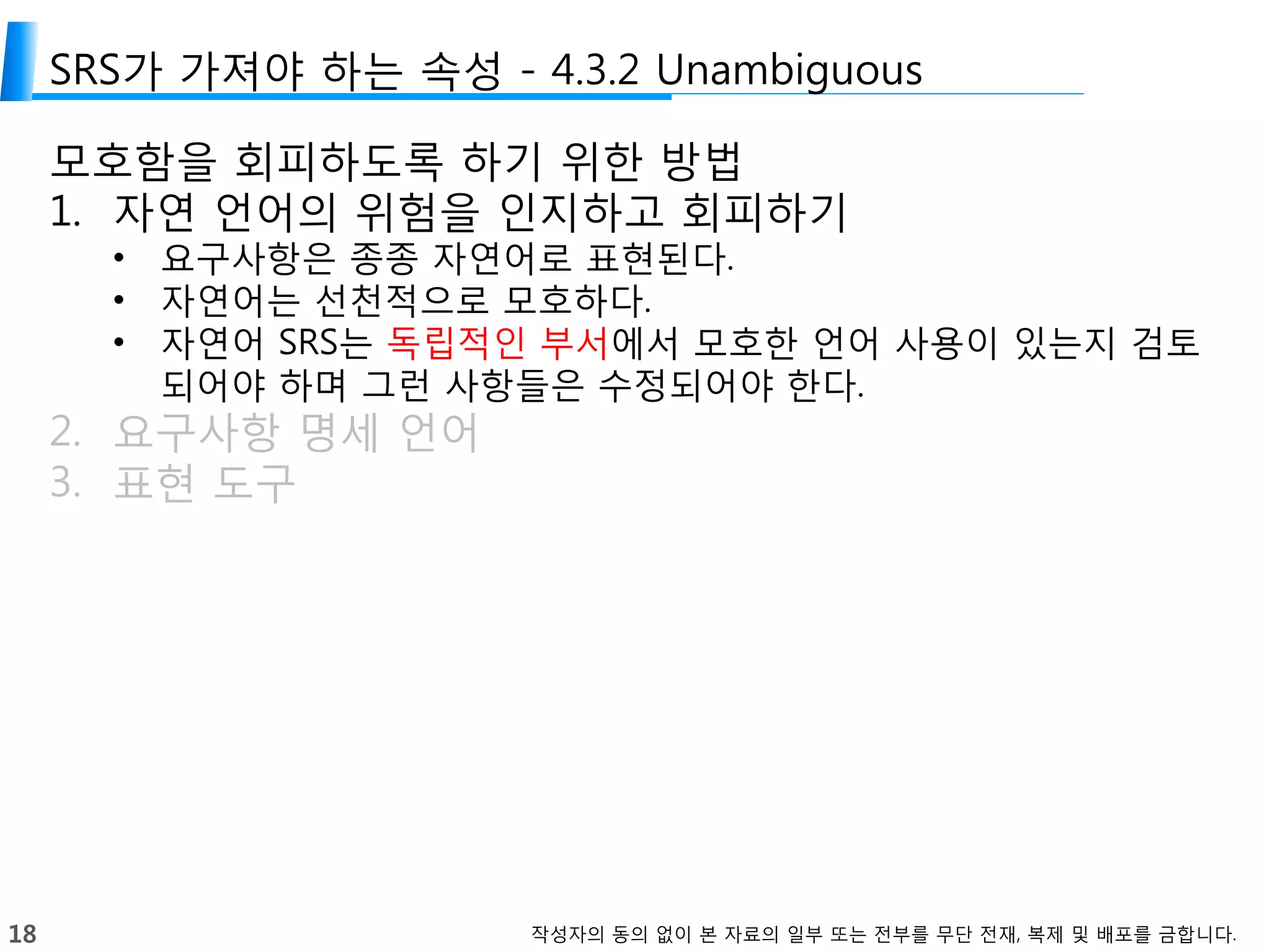 18 작성자의 동의 없이 본 자료의 일부 또는 전부를 무단 전재, 복제 및 배포를 금합니다.
SRS가 가져야 하는 속성 - 4.3.2 Unambiguous
모호함을 회피하도록 하기 위한 방법
1. 자연 언어의 위험을 인지하고 회피하기
• 요구사항은 종종 자연어로 표현된다.
• 자연어는 선천적으로 모호하다.
• 자연어 SRS는 독립적인 부서에서 모호한 언어 사용이 있는지 검토
되어야 하며 그런 사항들은 수정되어야 한다.
2. 요구사항 명세 언어
3. 표현 도구
 