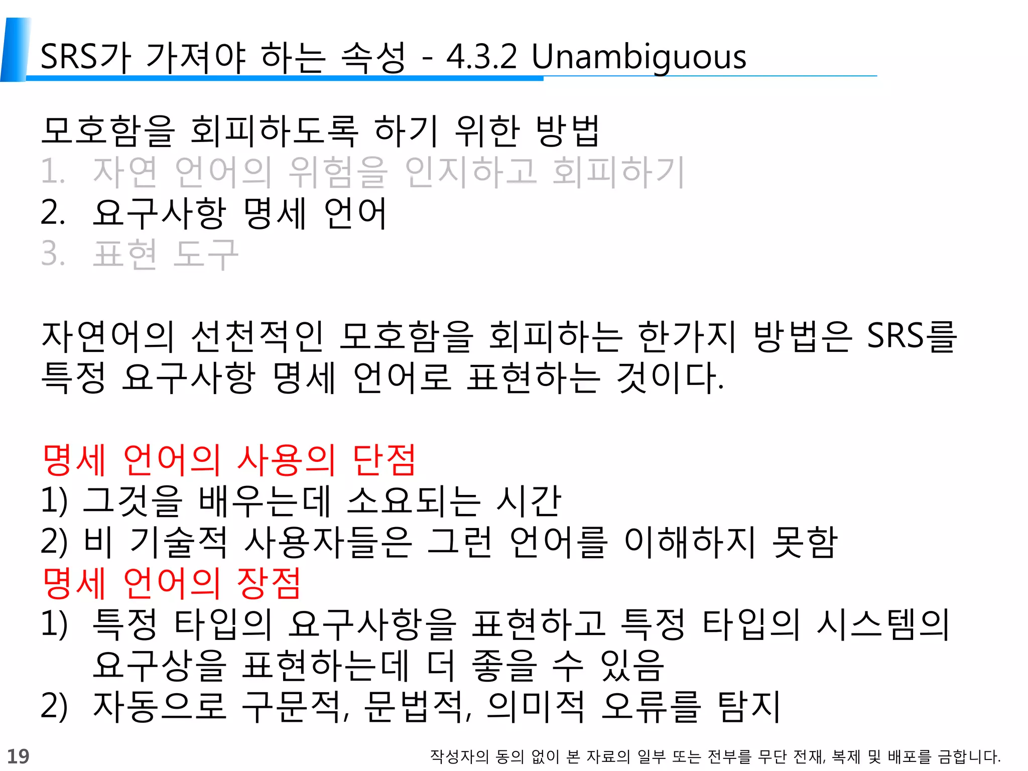 19 작성자의 동의 없이 본 자료의 일부 또는 전부를 무단 전재, 복제 및 배포를 금합니다.
SRS가 가져야 하는 속성 - 4.3.2 Unambiguous
모호함을 회피하도록 하기 위한 방법
1. 자연 언어의 위험을 인지하고 회피하기
2. 요구사항 명세 언어
3. 표현 도구
자연어의 선천적인 모호함을 회피하는 한가지 방법은 SRS를
특정 요구사항 명세 언어로 표현하는 것이다.
명세 언어의 사용의 단점
1) 그것을 배우는데 소요되는 시간
2) 비 기술적 사용자들은 그런 언어를 이해하지 못함
명세 언어의 장점
1) 특정 타입의 요구사항을 표현하고 특정 타입의 시스템의
요구상을 표현하는데 더 좋을 수 있음
2) 자동으로 구문적, 문법적, 의미적 오류를 탐지
 