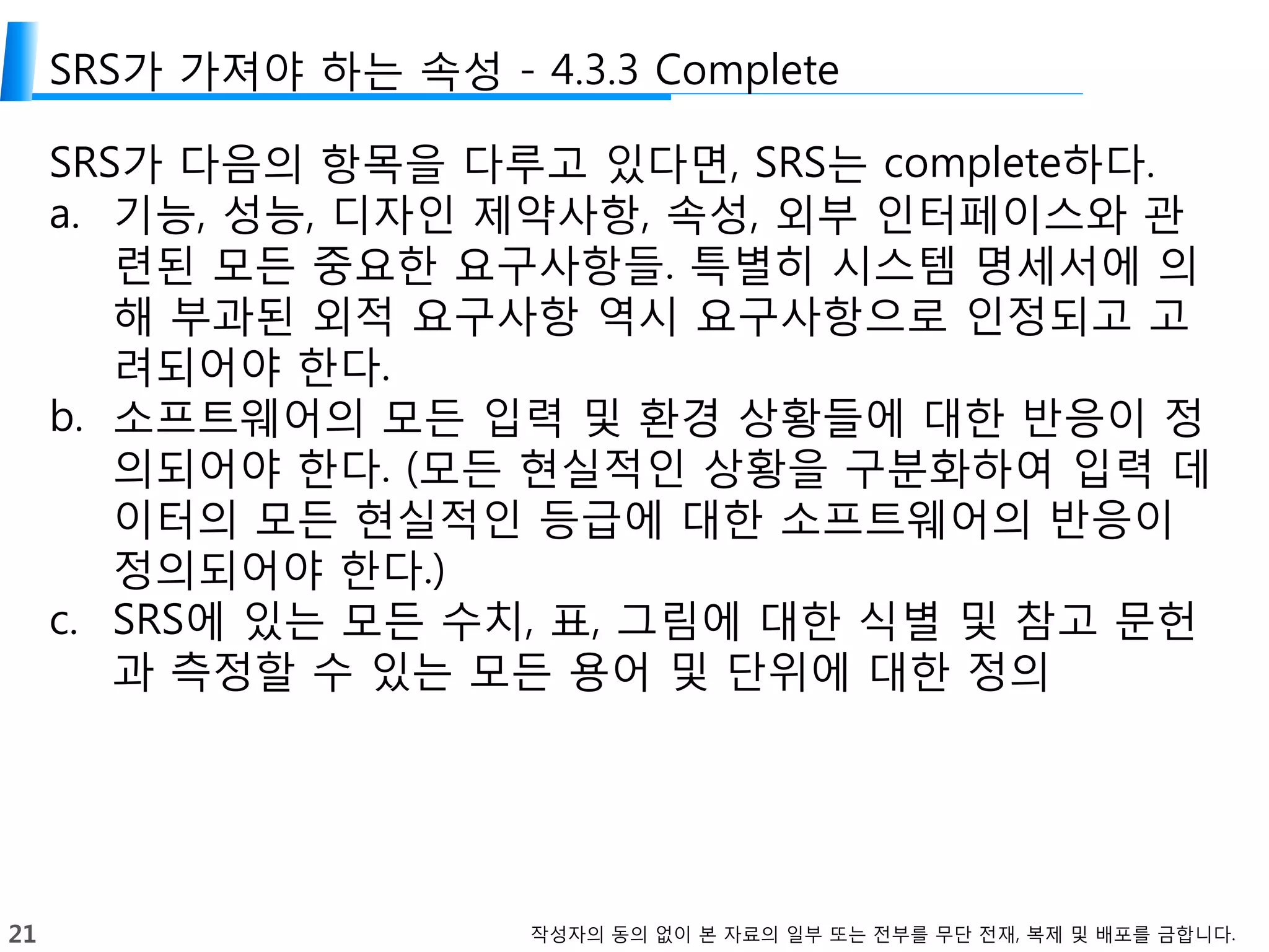 21 작성자의 동의 없이 본 자료의 일부 또는 전부를 무단 전재, 복제 및 배포를 금합니다.
SRS가 가져야 하는 속성 - 4.3.3 Complete
SRS가 다음의 항목을 다루고 있다면, SRS는 complete하다.
a. 기능, 성능, 디자인 제약사항, 속성, 외부 인터페이스와 관
련된 모든 중요한 요구사항들. 특별히 시스템 명세서에 의
해 부과된 외적 요구사항 역시 요구사항으로 인정되고 고
려되어야 한다.
b. 소프트웨어의 모든 입력 및 환경 상황들에 대한 반응이 정
의되어야 한다. (모든 현실적인 상황을 구분화하여 입력 데
이터의 모든 현실적인 등급에 대한 소프트웨어의 반응이
정의되어야 한다.)
c. SRS에 있는 모든 수치, 표, 그림에 대한 식별 및 참고 문헌
과 측정할 수 있는 모든 용어 및 단위에 대한 정의
 