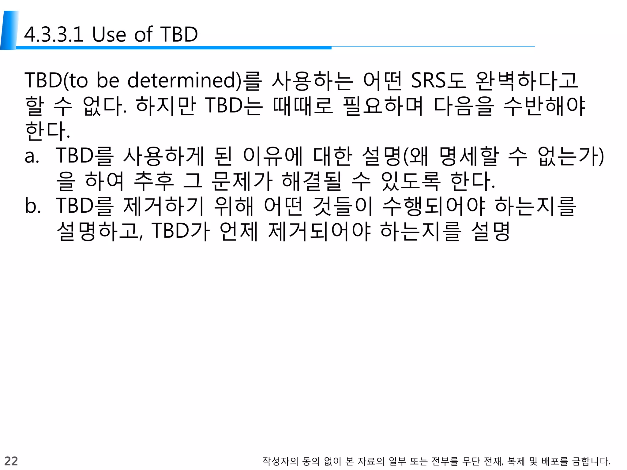 22 작성자의 동의 없이 본 자료의 일부 또는 전부를 무단 전재, 복제 및 배포를 금합니다.
4.3.3.1 Use of TBD
TBD(to be determined)를 사용하는 어떤 SRS도 완벽하다고
할 수 없다. 하지만 TBD는 때때로 필요하며 다음을 수반해야
한다.
a. TBD를 사용하게 된 이유에 대한 설명(왜 명세할 수 없는가)
을 하여 추후 그 문제가 해결될 수 있도록 한다.
b. TBD를 제거하기 위해 어떤 것들이 수행되어야 하는지를
설명하고, TBD가 언제 제거되어야 하는지를 설명
 