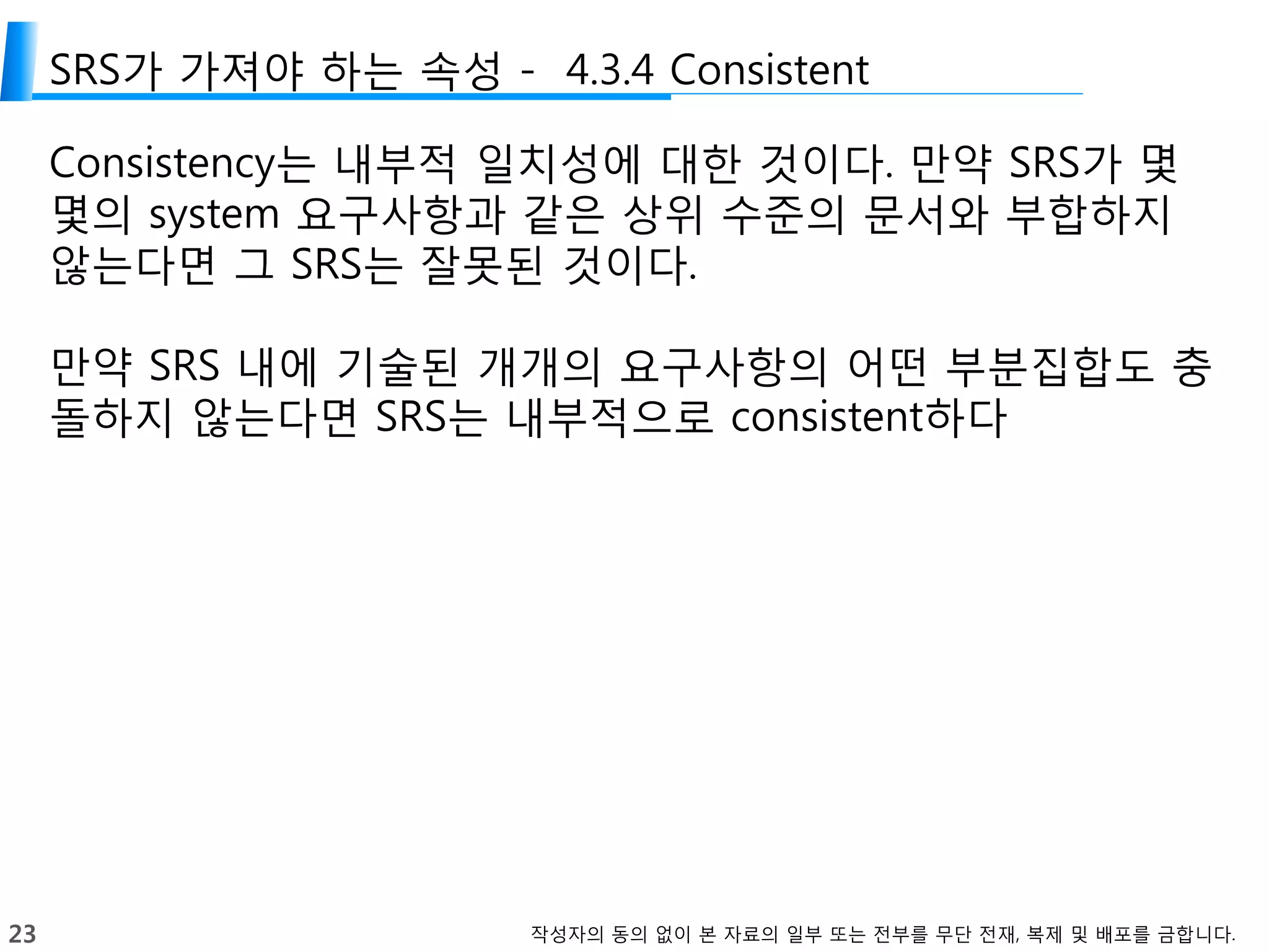 23 작성자의 동의 없이 본 자료의 일부 또는 전부를 무단 전재, 복제 및 배포를 금합니다.
SRS가 가져야 하는 속성 - 4.3.4 Consistent
Consistency는 내부적 일치성에 대한 것이다. 만약 SRS가 몇
몇의 system 요구사항과 같은 상위 수준의 문서와 부합하지
않는다면 그 SRS는 잘못된 것이다.
만약 SRS 내에 기술된 개개의 요구사항의 어떤 부분집합도 충
돌하지 않는다면 SRS는 내부적으로 consistent하다
 