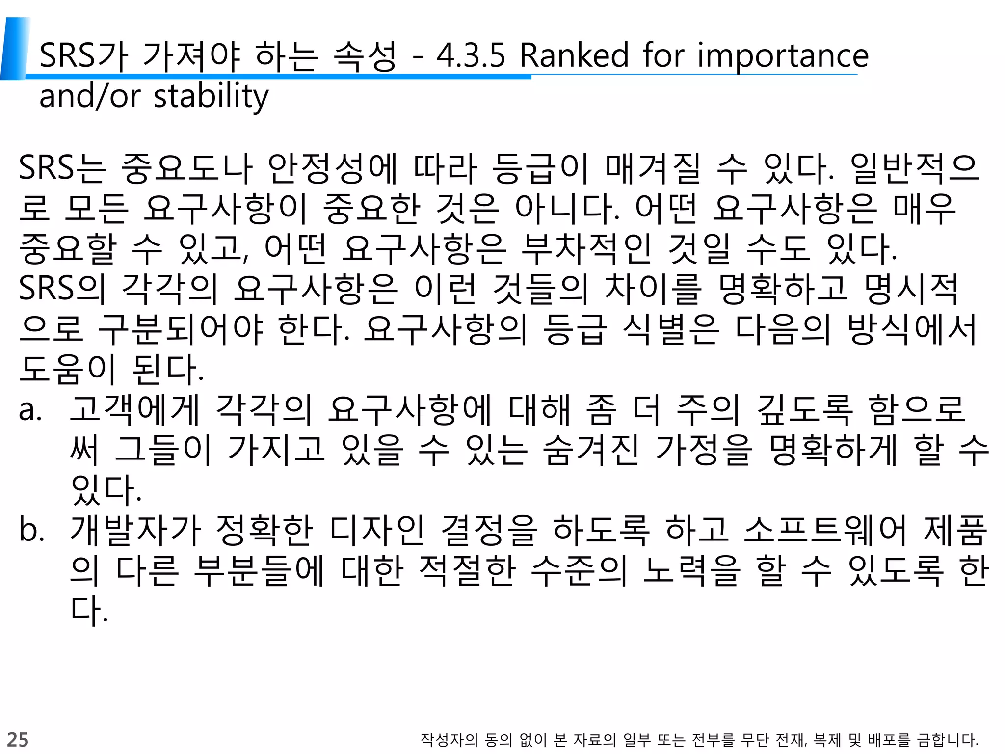 25 작성자의 동의 없이 본 자료의 일부 또는 전부를 무단 전재, 복제 및 배포를 금합니다.
SRS가 가져야 하는 속성 - 4.3.5 Ranked for importance
and/or stability
SRS는 중요도나 안정성에 따라 등급이 매겨질 수 있다. 일반적으
로 모든 요구사항이 중요한 것은 아니다. 어떤 요구사항은 매우
중요할 수 있고, 어떤 요구사항은 부차적인 것일 수도 있다.
SRS의 각각의 요구사항은 이런 것들의 차이를 명확하고 명시적
으로 구분되어야 한다. 요구사항의 등급 식별은 다음의 방식에서
도움이 된다.
a. 고객에게 각각의 요구사항에 대해 좀 더 주의 깊도록 함으로
써 그들이 가지고 있을 수 있는 숨겨진 가정을 명확하게 할 수
있다.
b. 개발자가 정확한 디자인 결정을 하도록 하고 소프트웨어 제품
의 다른 부분들에 대한 적절한 수준의 노력을 할 수 있도록 한
다.
 