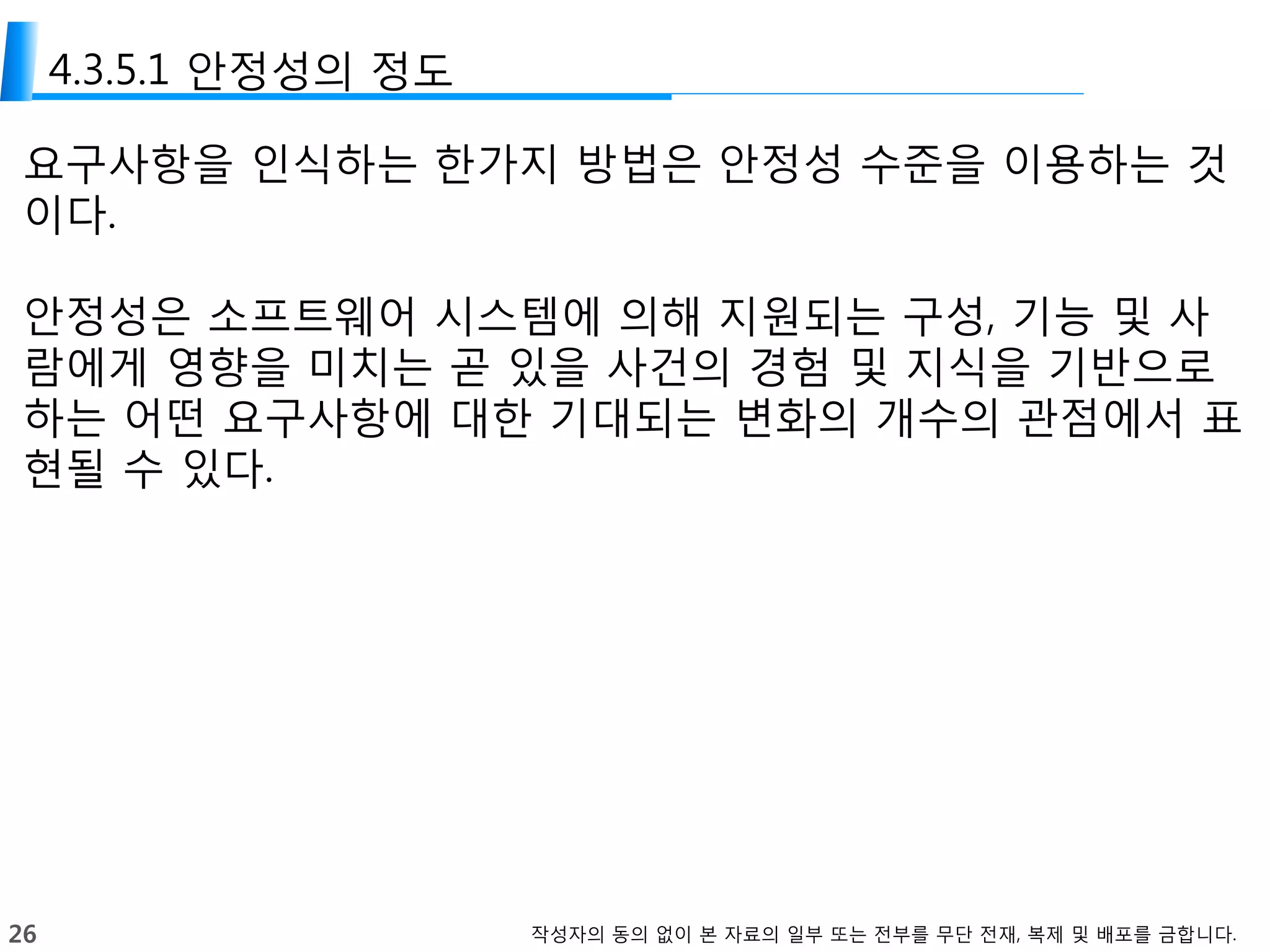 26 작성자의 동의 없이 본 자료의 일부 또는 전부를 무단 전재, 복제 및 배포를 금합니다.
4.3.5.1 안정성의 정도
요구사항을 인식하는 한가지 방법은 안정성 수준을 이용하는 것
이다.
안정성은 소프트웨어 시스템에 의해 지원되는 구성, 기능 및 사
람에게 영향을 미치는 곧 있을 사건의 경험 및 지식을 기반으로
하는 어떤 요구사항에 대한 기대되는 변화의 개수의 관점에서 표
현될 수 있다.
 