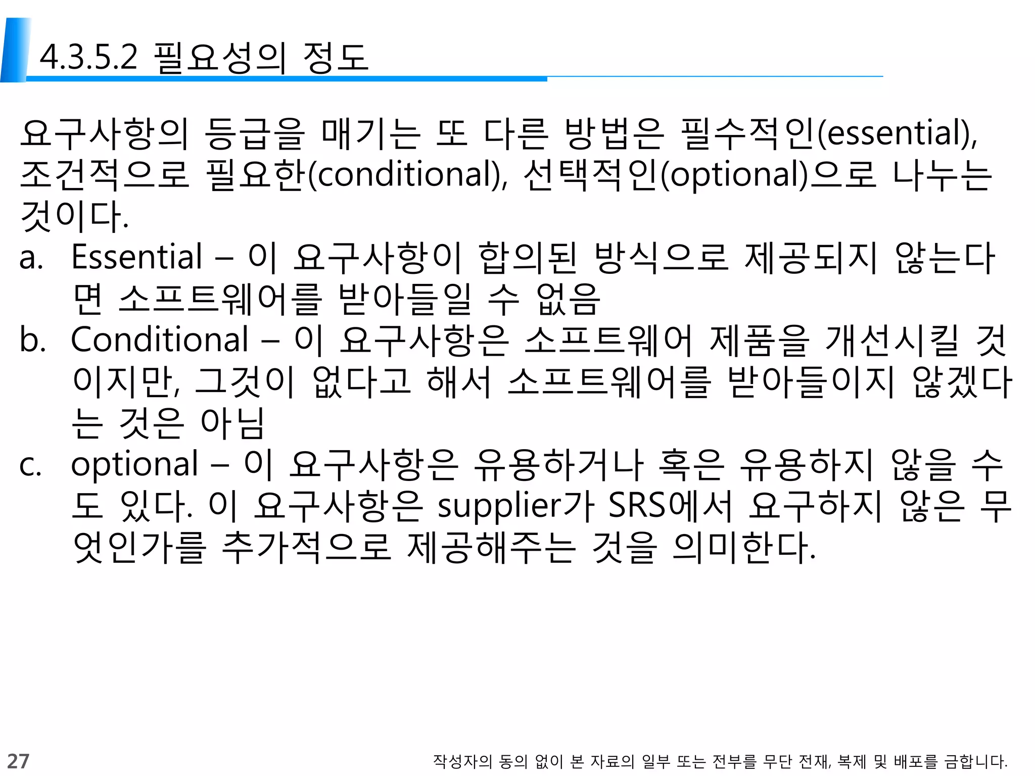 27 작성자의 동의 없이 본 자료의 일부 또는 전부를 무단 전재, 복제 및 배포를 금합니다.
4.3.5.2 필요성의 정도
요구사항의 등급을 매기는 또 다른 방법은 필수적인(essential),
조건적으로 필요한(conditional), 선택적인(optional)으로 나누는
것이다.
a. Essential – 이 요구사항이 합의된 방식으로 제공되지 않는다
면 소프트웨어를 받아들일 수 없음
b. Conditional – 이 요구사항은 소프트웨어 제품을 개선시킬 것
이지만, 그것이 없다고 해서 소프트웨어를 받아들이지 않겠다
는 것은 아님
c. optional – 이 요구사항은 유용하거나 혹은 유용하지 않을 수
도 있다. 이 요구사항은 supplier가 SRS에서 요구하지 않은 무
엇인가를 추가적으로 제공해주는 것을 의미한다.
 