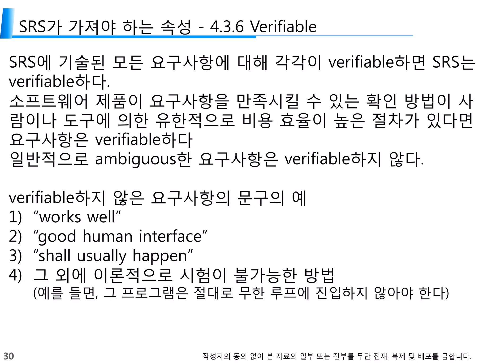 30 작성자의 동의 없이 본 자료의 일부 또는 전부를 무단 전재, 복제 및 배포를 금합니다.
SRS가 가져야 하는 속성 - 4.3.6 Verifiable
SRS에 기술된 모든 요구사항에 대해 각각이 verifiable하면 SRS는
verifiable하다.
소프트웨어 제품이 요구사항을 만족시킬 수 있는 확인 방법이 사
람이나 도구에 의한 유한적으로 비용 효율이 높은 절차가 있다면
요구사항은 verifiable하다
일반적으로 ambiguous한 요구사항은 verifiable하지 않다.
verifiable하지 않은 요구사항의 문구의 예
1) “works well”
2) “good human interface”
3) “shall usually happen”
4) 그 외에 이론적으로 시험이 불가능한 방법
(예를 들면, 그 프로그램은 절대로 무한 루프에 진입하지 않아야 한다)
 
