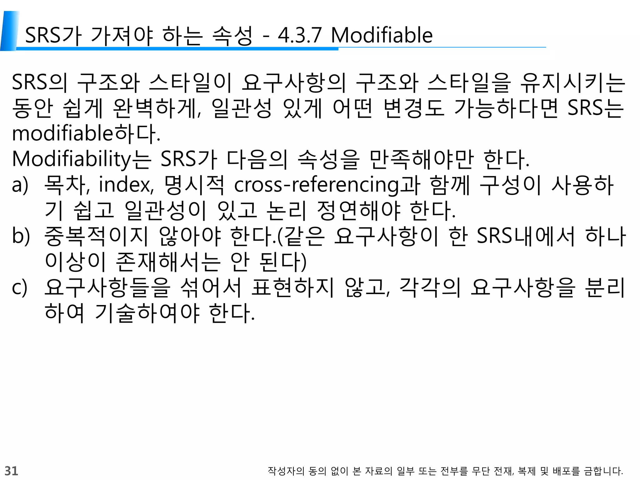 31 작성자의 동의 없이 본 자료의 일부 또는 전부를 무단 전재, 복제 및 배포를 금합니다.
SRS가 가져야 하는 속성 - 4.3.7 Modifiable
SRS의 구조와 스타일이 요구사항의 구조와 스타일을 유지시키는
동안 쉽게 완벽하게, 일관성 있게 어떤 변경도 가능하다면 SRS는
modifiable하다.
Modifiability는 SRS가 다음의 속성을 만족해야만 한다.
a) 목차, index, 명시적 cross-referencing과 함께 구성이 사용하
기 쉽고 일관성이 있고 논리 정연해야 한다.
b) 중복적이지 않아야 한다.(같은 요구사항이 한 SRS내에서 하나
이상이 존재해서는 안 된다)
c) 요구사항들을 섞어서 표현하지 않고, 각각의 요구사항을 분리
하여 기술하여야 한다.
 