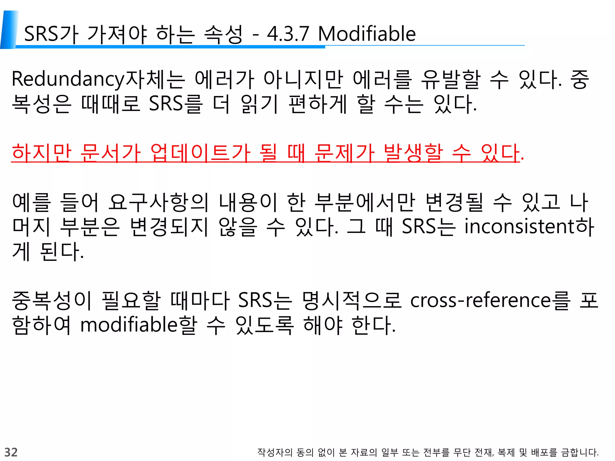 32 작성자의 동의 없이 본 자료의 일부 또는 전부를 무단 전재, 복제 및 배포를 금합니다.
SRS가 가져야 하는 속성 - 4.3.7 Modifiable
Redundancy자체는 에러가 아니지만 에러를 유발할 수 있다. 중
복성은 때때로 SRS를 더 읽기 편하게 할 수는 있다.
하지만 문서가 업데이트가 될 때 문제가 발생할 수 있다.
예를 들어 요구사항의 내용이 한 부분에서만 변경될 수 있고 나
머지 부분은 변경되지 않을 수 있다. 그 때 SRS는 inconsistent하
게 된다.
중복성이 필요할 때마다 SRS는 명시적으로 cross-reference를 포
함하여 modifiable할 수 있도록 해야 한다.
 