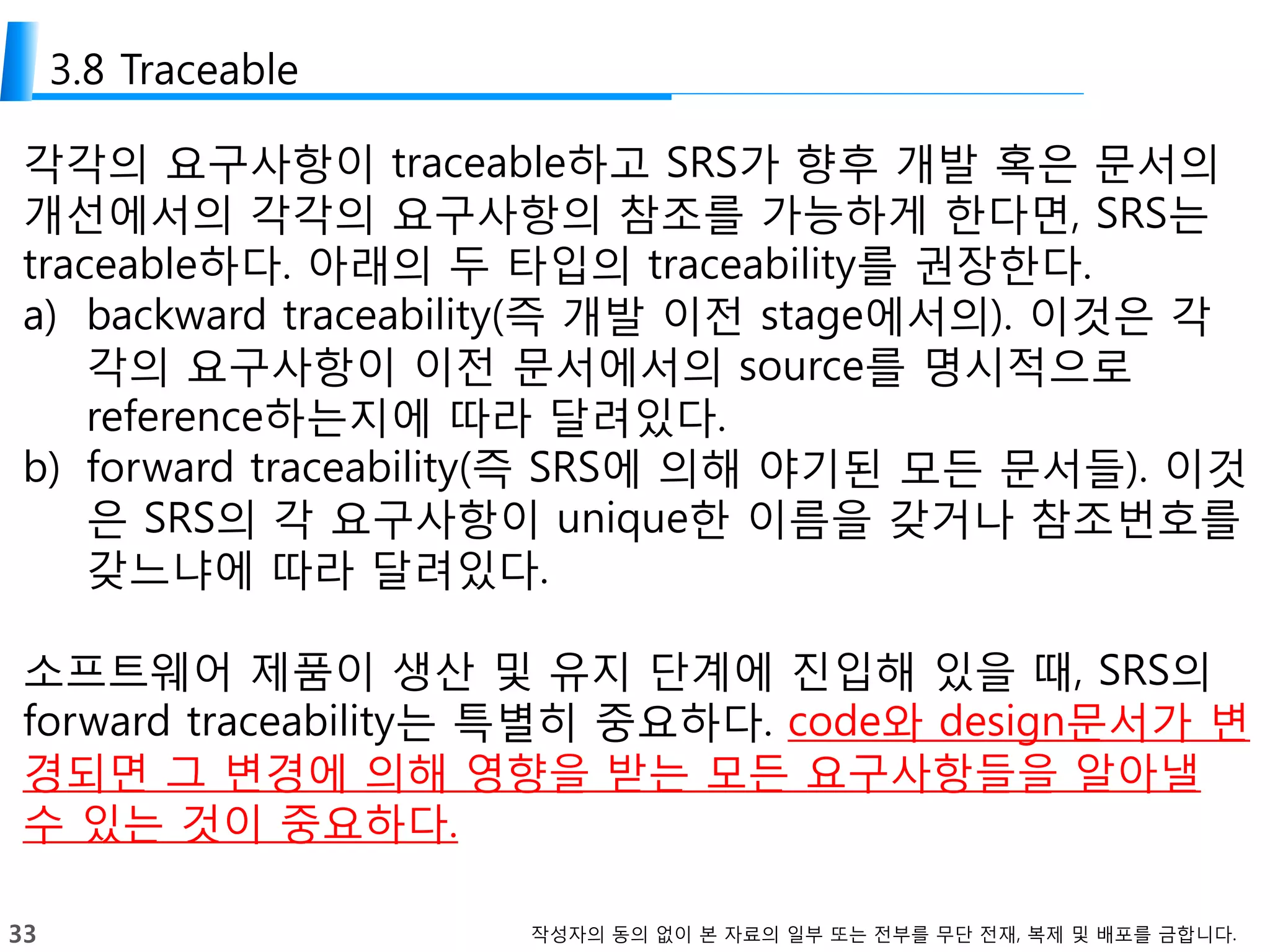 33 작성자의 동의 없이 본 자료의 일부 또는 전부를 무단 전재, 복제 및 배포를 금합니다.
3.8 Traceable
각각의 요구사항이 traceable하고 SRS가 향후 개발 혹은 문서의
개선에서의 각각의 요구사항의 참조를 가능하게 한다면, SRS는
traceable하다. 아래의 두 타입의 traceability를 권장한다.
a) backward traceability(즉 개발 이전 stage에서의). 이것은 각
각의 요구사항이 이전 문서에서의 source를 명시적으로
reference하는지에 따라 달려있다.
b) forward traceability(즉 SRS에 의해 야기된 모든 문서들). 이것
은 SRS의 각 요구사항이 unique한 이름을 갖거나 참조번호를
갖느냐에 따라 달려있다.
소프트웨어 제품이 생산 및 유지 단계에 진입해 있을 때, SRS의
forward traceability는 특별히 중요하다. code와 design문서가 변
경되면 그 변경에 의해 영향을 받는 모든 요구사항들을 알아낼
수 있는 것이 중요하다.
 