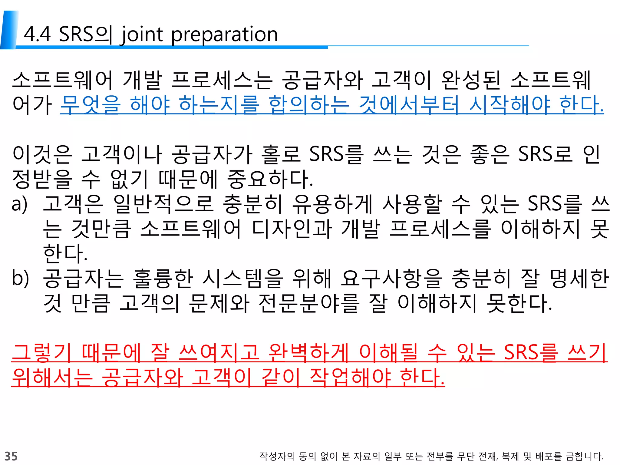 35 작성자의 동의 없이 본 자료의 일부 또는 전부를 무단 전재, 복제 및 배포를 금합니다.
4.4 SRS의 joint preparation
소프트웨어 개발 프로세스는 공급자와 고객이 완성된 소프트웨
어가 무엇을 해야 하는지를 합의하는 것에서부터 시작해야 한다.
이것은 고객이나 공급자가 홀로 SRS를 쓰는 것은 좋은 SRS로 인
정받을 수 없기 때문에 중요하다.
a) 고객은 일반적으로 충분히 유용하게 사용할 수 있는 SRS를 쓰
는 것만큼 소프트웨어 디자인과 개발 프로세스를 이해하지 못
한다.
b) 공급자는 훌륭한 시스템을 위해 요구사항을 충분히 잘 명세한
것 만큼 고객의 문제와 전문분야를 잘 이해하지 못한다.
그렇기 때문에 잘 쓰여지고 완벽하게 이해될 수 있는 SRS를 쓰기
위해서는 공급자와 고객이 같이 작업해야 한다.
 