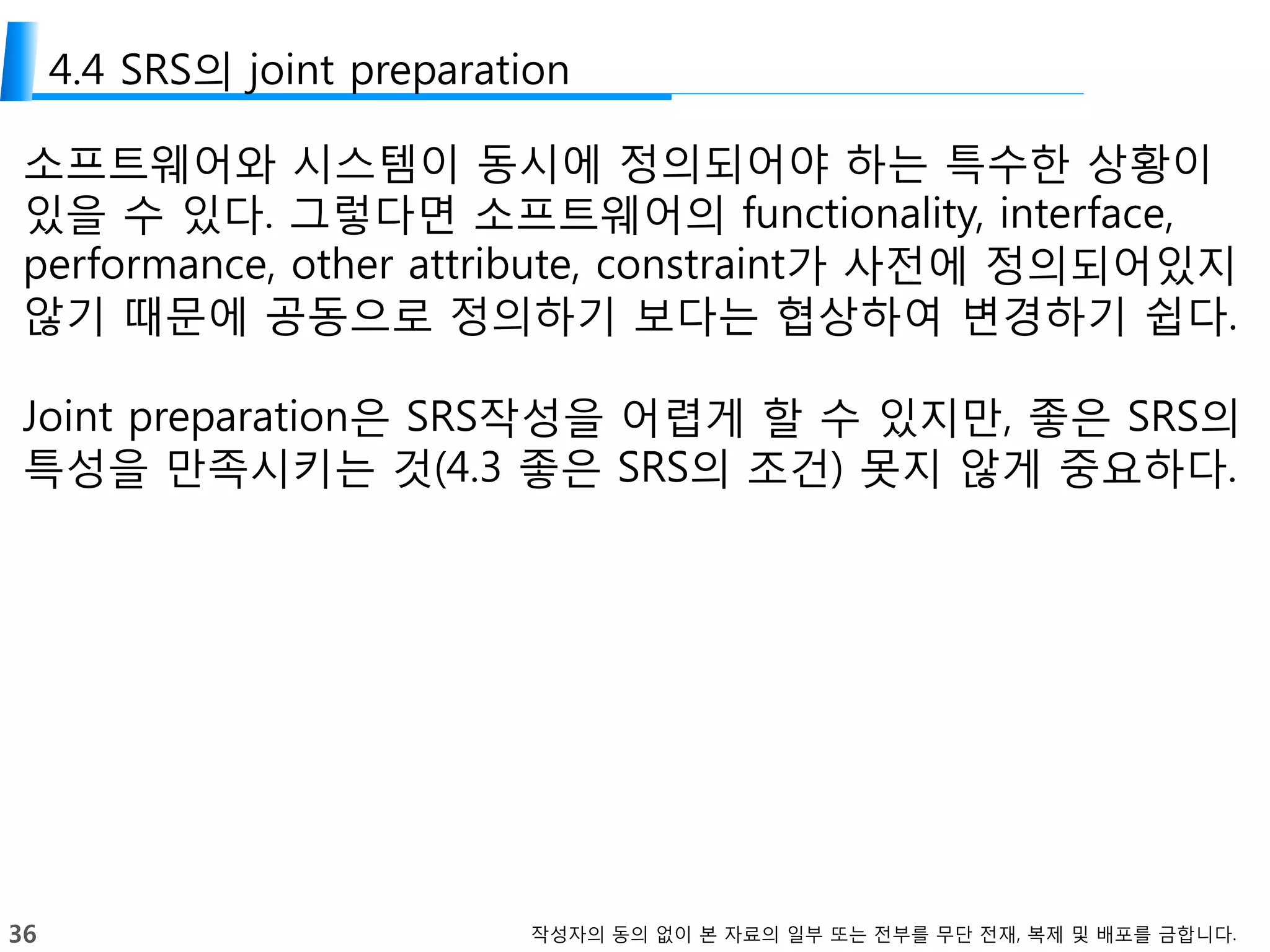 36 작성자의 동의 없이 본 자료의 일부 또는 전부를 무단 전재, 복제 및 배포를 금합니다.
4.4 SRS의 joint preparation
소프트웨어와 시스템이 동시에 정의되어야 하는 특수한 상황이
있을 수 있다. 그렇다면 소프트웨어의 functionality, interface,
performance, other attribute, constraint가 사전에 정의되어있지
않기 때문에 공동으로 정의하기 보다는 협상하여 변경하기 쉽다.
Joint preparation은 SRS작성을 어렵게 할 수 있지만, 좋은 SRS의
특성을 만족시키는 것(4.3 좋은 SRS의 조건) 못지 않게 중요하다.
 