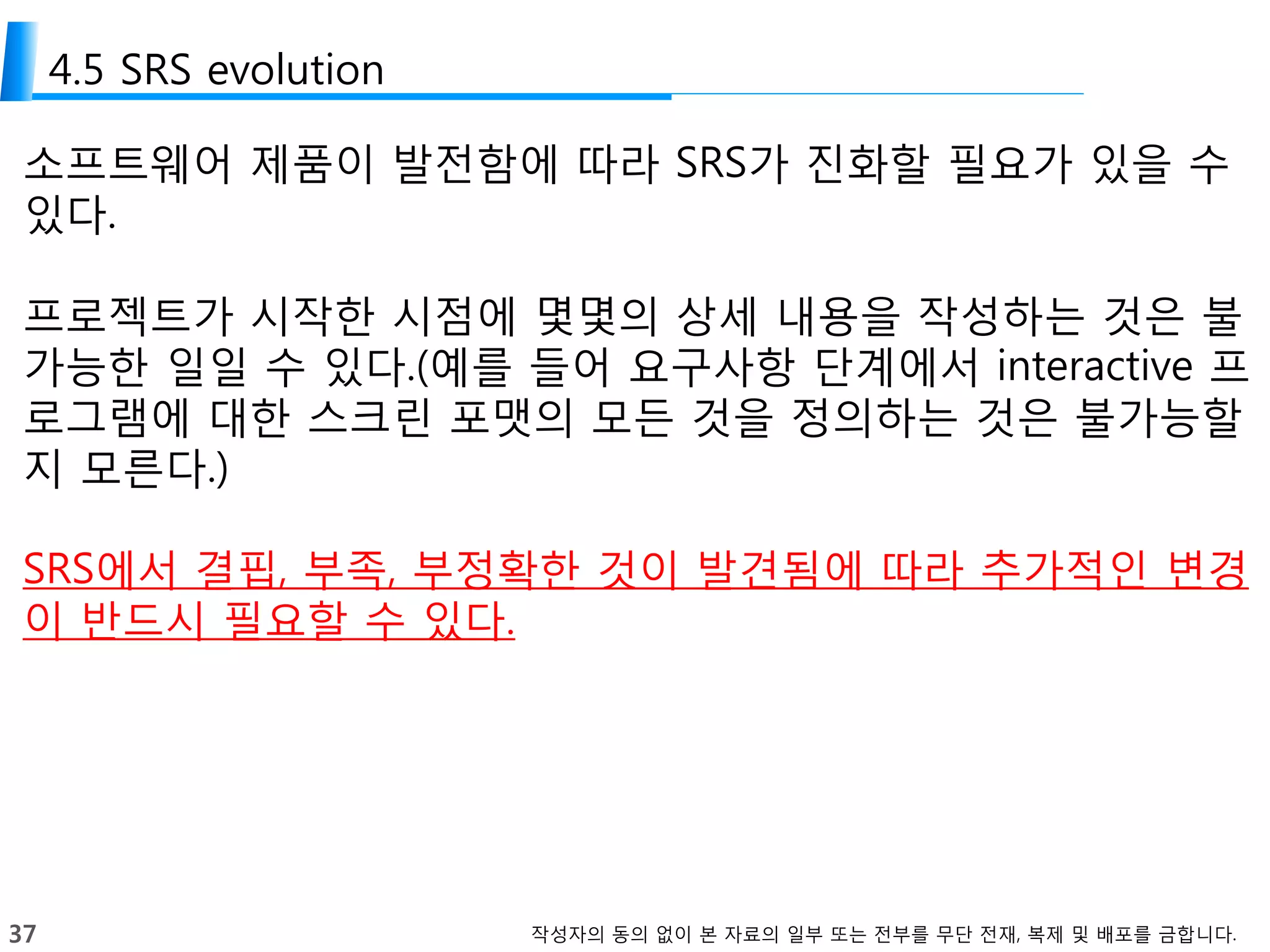 37 작성자의 동의 없이 본 자료의 일부 또는 전부를 무단 전재, 복제 및 배포를 금합니다.
4.5 SRS evolution
소프트웨어 제품이 발전함에 따라 SRS가 진화할 필요가 있을 수
있다.
프로젝트가 시작한 시점에 몇몇의 상세 내용을 작성하는 것은 불
가능한 일일 수 있다.(예를 들어 요구사항 단계에서 interactive 프
로그램에 대한 스크린 포맷의 모든 것을 정의하는 것은 불가능할
지 모른다.)
SRS에서 결핍, 부족, 부정확한 것이 발견됨에 따라 추가적인 변경
이 반드시 필요할 수 있다.
 