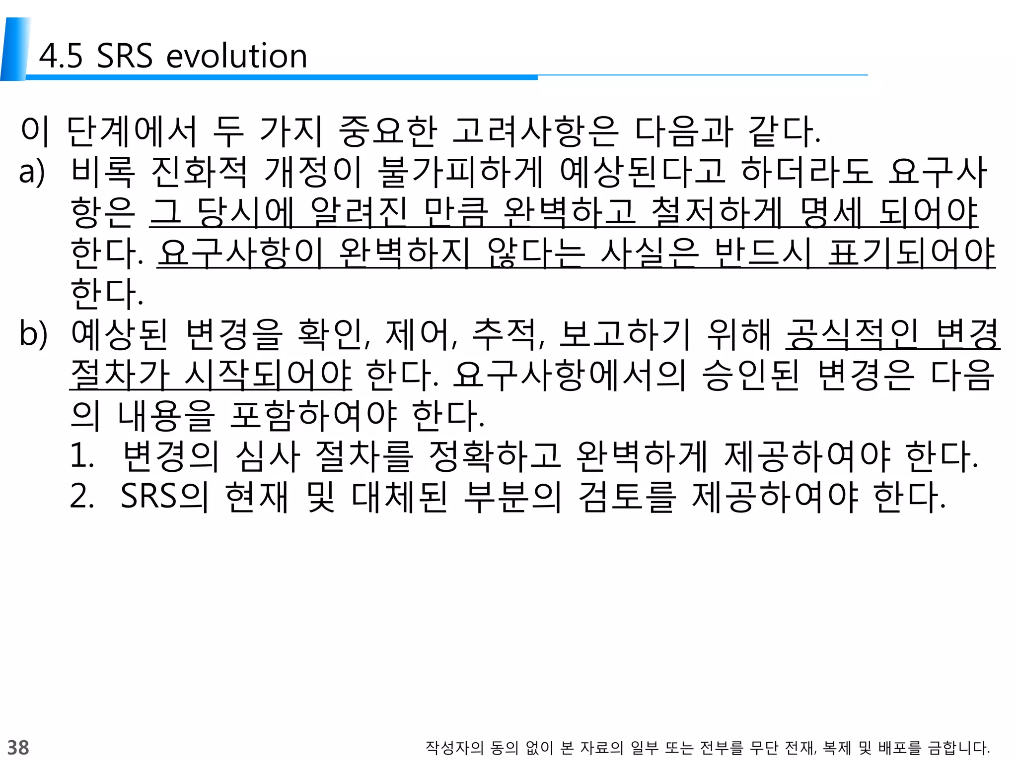 38 작성자의 동의 없이 본 자료의 일부 또는 전부를 무단 전재, 복제 및 배포를 금합니다.
4.5 SRS evolution
이 단계에서 두 가지 중요한 고려사항은 다음과 같다.
a) 비록 진화적 개정이 불가피하게 예상된다고 하더라도 요구사
항은 그 당시에 알려진 만큼 완벽하고 철저하게 명세 되어야
한다. 요구사항이 완벽하지 않다는 사실은 반드시 표기되어야
한다.
b) 예상된 변경을 확인, 제어, 추적, 보고하기 위해 공식적인 변경
절차가 시작되어야 한다. 요구사항에서의 승인된 변경은 다음
의 내용을 포함하여야 한다.
1. 변경의 심사 절차를 정확하고 완벽하게 제공하여야 한다.
2. SRS의 현재 및 대체된 부분의 검토를 제공하여야 한다.
 