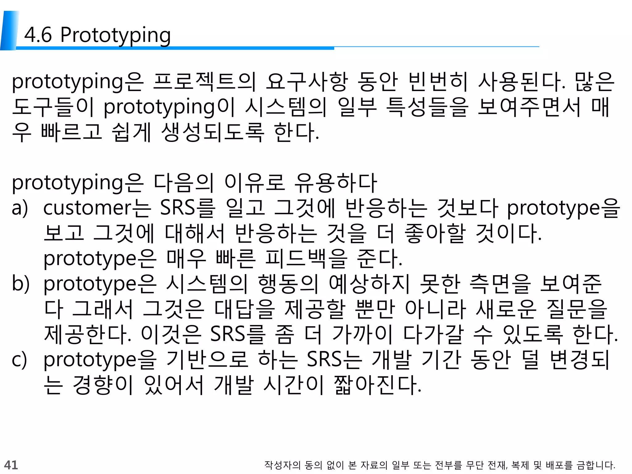 41 작성자의 동의 없이 본 자료의 일부 또는 전부를 무단 전재, 복제 및 배포를 금합니다.
4.6 Prototyping
prototyping은 프로젝트의 요구사항 동안 빈번히 사용된다. 많은
도구들이 prototyping이 시스템의 일부 특성들을 보여주면서 매
우 빠르고 쉽게 생성되도록 한다.
prototyping은 다음의 이유로 유용하다
a) customer는 SRS를 일고 그것에 반응하는 것보다 prototype을
보고 그것에 대해서 반응하는 것을 더 좋아할 것이다.
prototype은 매우 빠른 피드백을 준다.
b) prototype은 시스템의 행동의 예상하지 못한 측면을 보여준
다 그래서 그것은 대답을 제공할 뿐만 아니라 새로운 질문을
제공한다. 이것은 SRS를 좀 더 가까이 다가갈 수 있도록 한다.
c) prototype을 기반으로 하는 SRS는 개발 기간 동안 덜 변경되
는 경향이 있어서 개발 시간이 짧아진다.
 