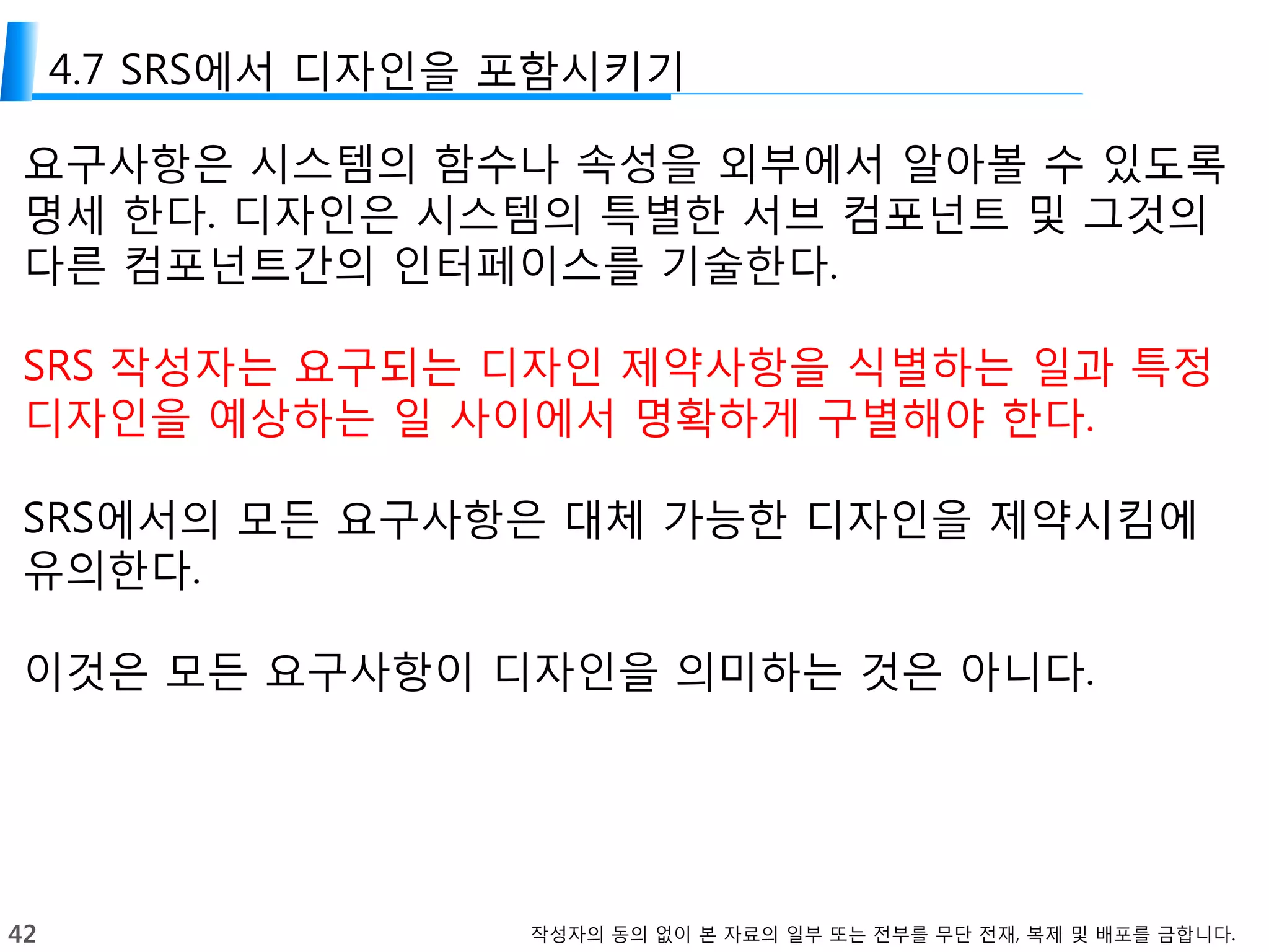 42 작성자의 동의 없이 본 자료의 일부 또는 전부를 무단 전재, 복제 및 배포를 금합니다.
4.7 SRS에서 디자인을 포함시키기
요구사항은 시스템의 함수나 속성을 외부에서 알아볼 수 있도록
명세 한다. 디자인은 시스템의 특별한 서브 컴포넌트 및 그것의
다른 컴포넌트간의 인터페이스를 기술한다.
SRS 작성자는 요구되는 디자인 제약사항을 식별하는 일과 특정
디자인을 예상하는 일 사이에서 명확하게 구별해야 한다.
SRS에서의 모든 요구사항은 대체 가능한 디자인을 제약시킴에
유의한다.
이것은 모든 요구사항이 디자인을 의미하는 것은 아니다.
 