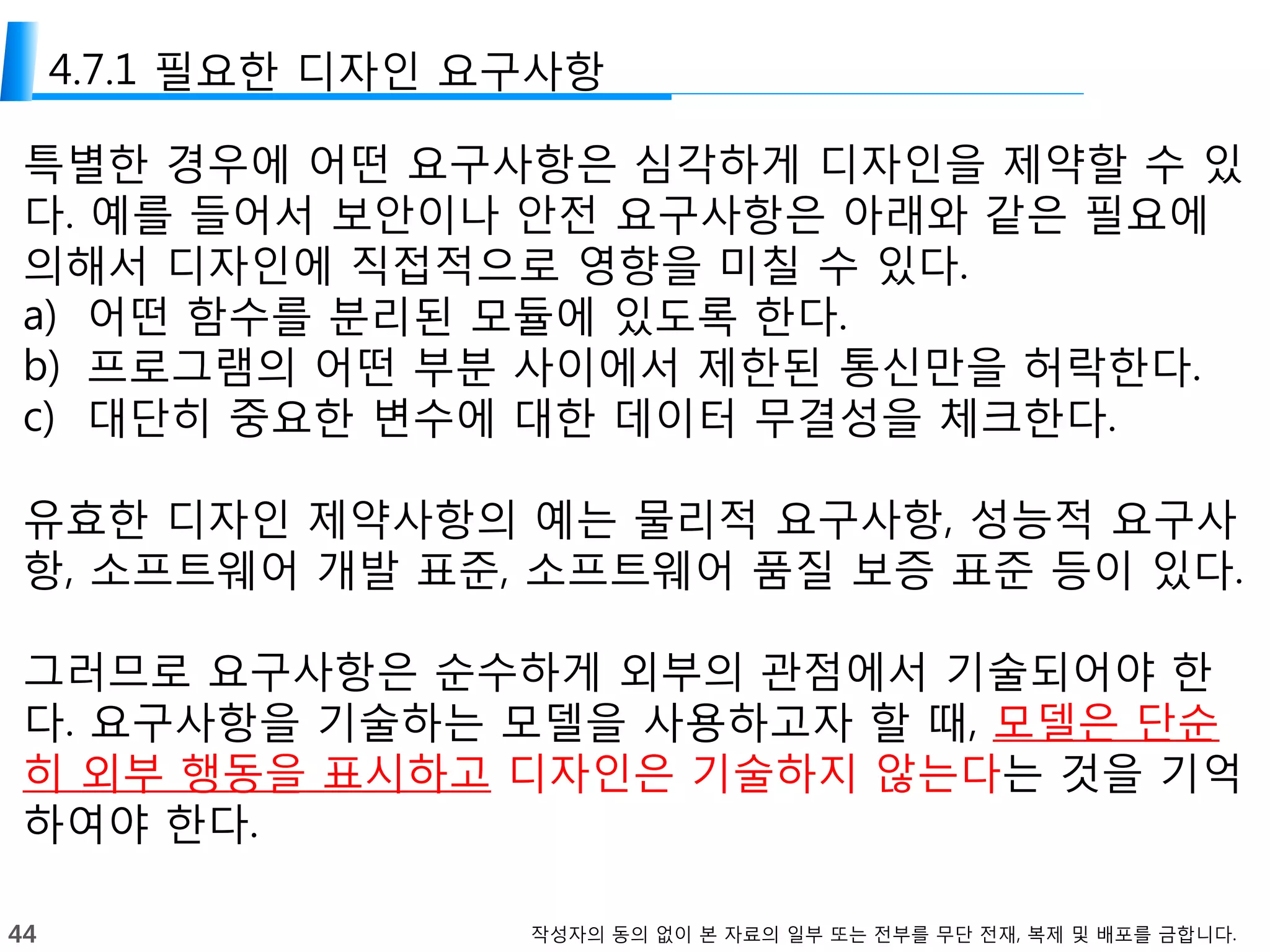 44 작성자의 동의 없이 본 자료의 일부 또는 전부를 무단 전재, 복제 및 배포를 금합니다.
4.7.1 필요한 디자인 요구사항
특별한 경우에 어떤 요구사항은 심각하게 디자인을 제약할 수 있
다. 예를 들어서 보안이나 안전 요구사항은 아래와 같은 필요에
의해서 디자인에 직접적으로 영향을 미칠 수 있다.
a) 어떤 함수를 분리된 모듈에 있도록 한다.
b) 프로그램의 어떤 부분 사이에서 제한된 통신만을 허락한다.
c) 대단히 중요한 변수에 대한 데이터 무결성을 체크한다.
유효한 디자인 제약사항의 예는 물리적 요구사항, 성능적 요구사
항, 소프트웨어 개발 표준, 소프트웨어 품질 보증 표준 등이 있다.
그러므로 요구사항은 순수하게 외부의 관점에서 기술되어야 한
다. 요구사항을 기술하는 모델을 사용하고자 할 때, 모델은 단순
히 외부 행동을 표시하고 디자인은 기술하지 않는다는 것을 기억
하여야 한다.
 