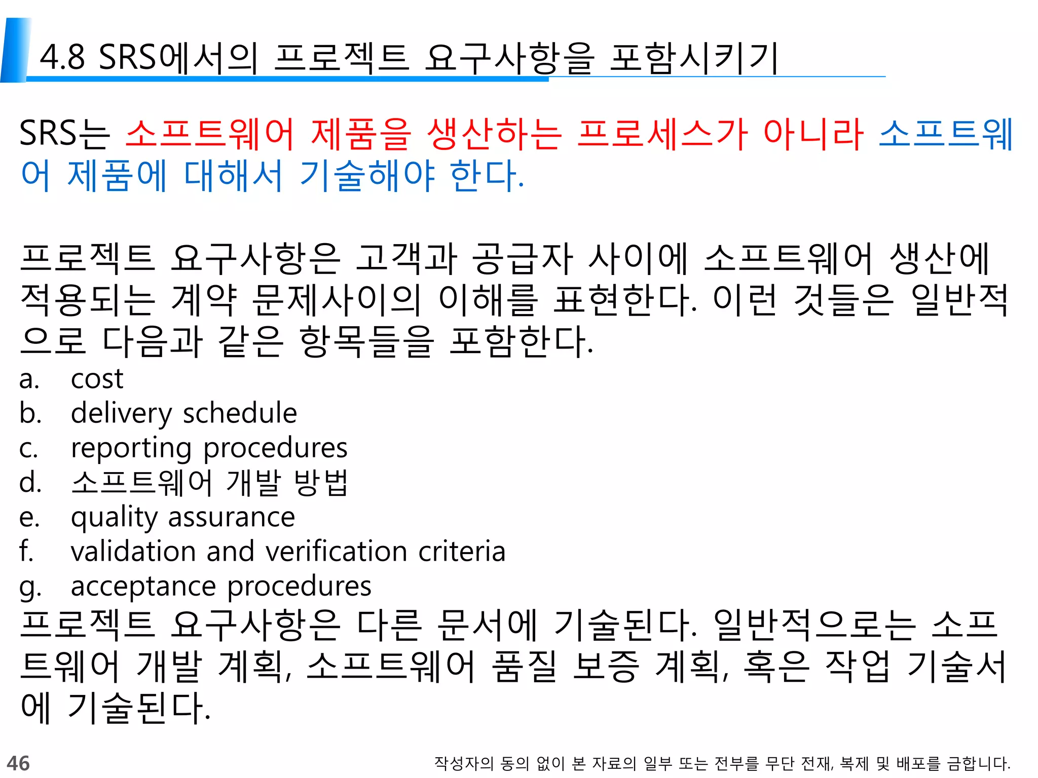46 작성자의 동의 없이 본 자료의 일부 또는 전부를 무단 전재, 복제 및 배포를 금합니다.
4.8 SRS에서의 프로젝트 요구사항을 포함시키기
SRS는 소프트웨어 제품을 생산하는 프로세스가 아니라 소프트웨
어 제품에 대해서 기술해야 한다.
프로젝트 요구사항은 고객과 공급자 사이에 소프트웨어 생산에
적용되는 계약 문제사이의 이해를 표현한다. 이런 것들은 일반적
으로 다음과 같은 항목들을 포함한다.
a. cost
b. delivery schedule
c. reporting procedures
d. 소프트웨어 개발 방법
e. quality assurance
f. validation and verification criteria
g. acceptance procedures
프로젝트 요구사항은 다른 문서에 기술된다. 일반적으로는 소프
트웨어 개발 계획, 소프트웨어 품질 보증 계획, 혹은 작업 기술서
에 기술된다.
 