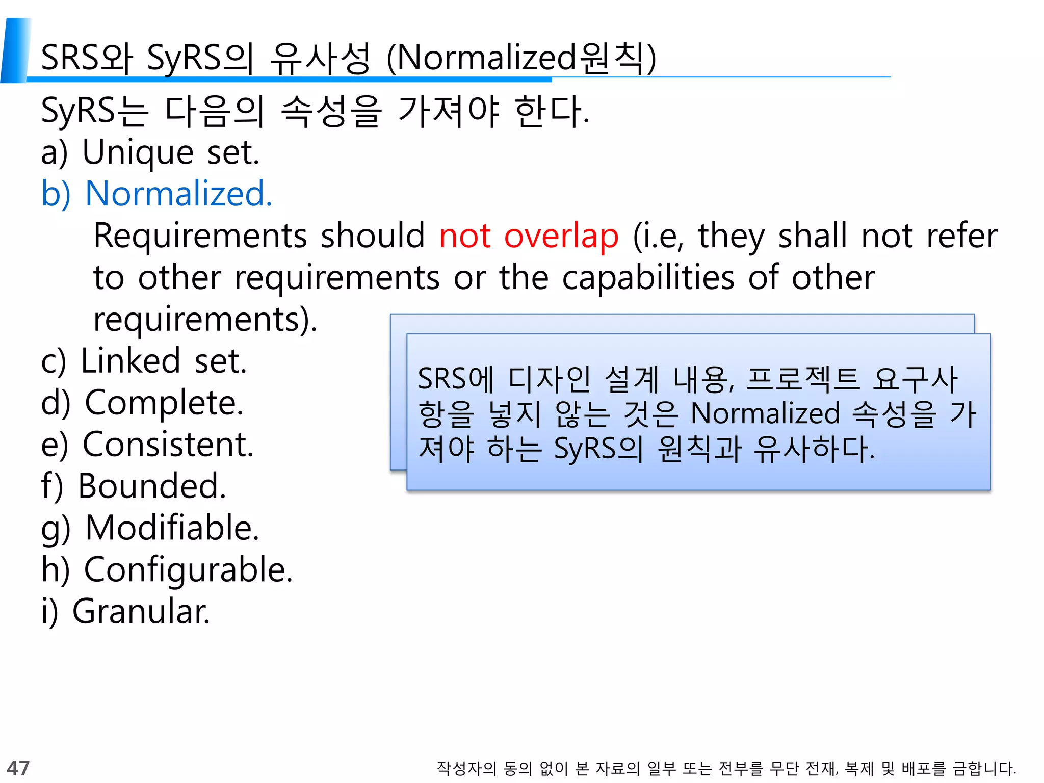 47 작성자의 동의 없이 본 자료의 일부 또는 전부를 무단 전재, 복제 및 배포를 금합니다.
SRS와 SyRS의 유사성 (Normalized원칙)
SyRS는 다음의 속성을 가져야 한다.
a) Unique set.
b) Normalized.
Requirements should not overlap (i.e, they shall not refer
to other requirements or the capabilities of other
requirements).
c) Linked set.
d) Complete.
e) Consistent.
f) Bounded.
g) Modifiable.
h) Configurable.
i) Granular.
SRS에 디자인 설계 내용, 프로젝트 요구사
항을 넣지 않는 것은 Normalized 속성을 가
져야 하는 SyRS의 원칙과 유사하다.
 