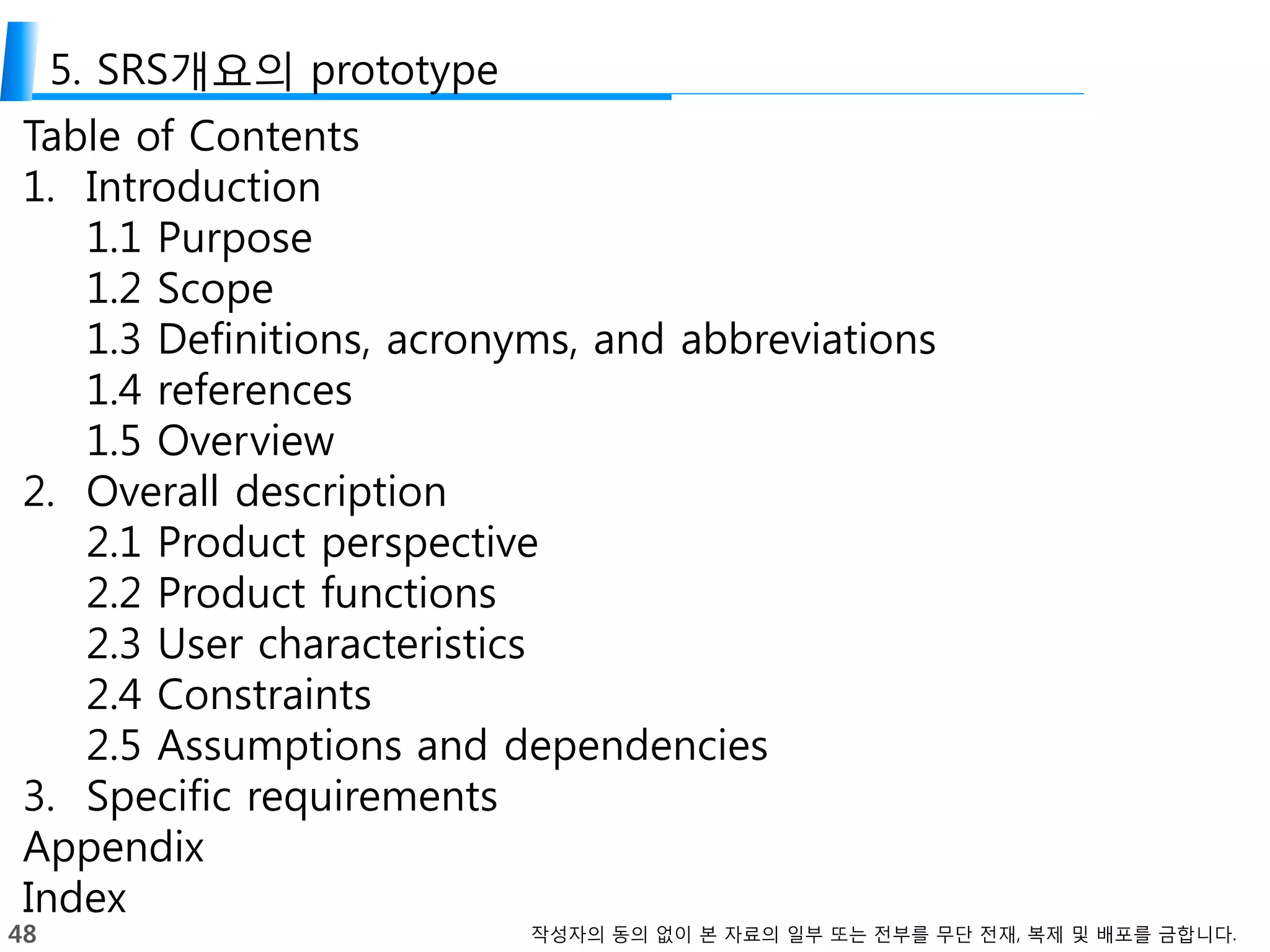 48 작성자의 동의 없이 본 자료의 일부 또는 전부를 무단 전재, 복제 및 배포를 금합니다.
5. SRS개요의 prototype
Table of Contents
1. Introduction
1.1 Purpose
1.2 Scope
1.3 Definitions, acronyms, and abbreviations
1.4 references
1.5 Overview
2. Overall description
2.1 Product perspective
2.2 Product functions
2.3 User characteristics
2.4 Constraints
2.5 Assumptions and dependencies
3. Specific requirements
Appendix
Index
 