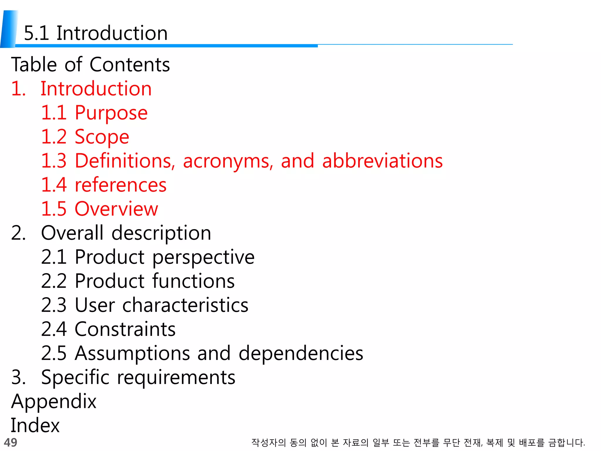 49 작성자의 동의 없이 본 자료의 일부 또는 전부를 무단 전재, 복제 및 배포를 금합니다.
5.1 Introduction
Table of Contents
1. Introduction
1.1 Purpose
1.2 Scope
1.3 Definitions, acronyms, and abbreviations
1.4 references
1.5 Overview
2. Overall description
2.1 Product perspective
2.2 Product functions
2.3 User characteristics
2.4 Constraints
2.5 Assumptions and dependencies
3. Specific requirements
Appendix
Index
 