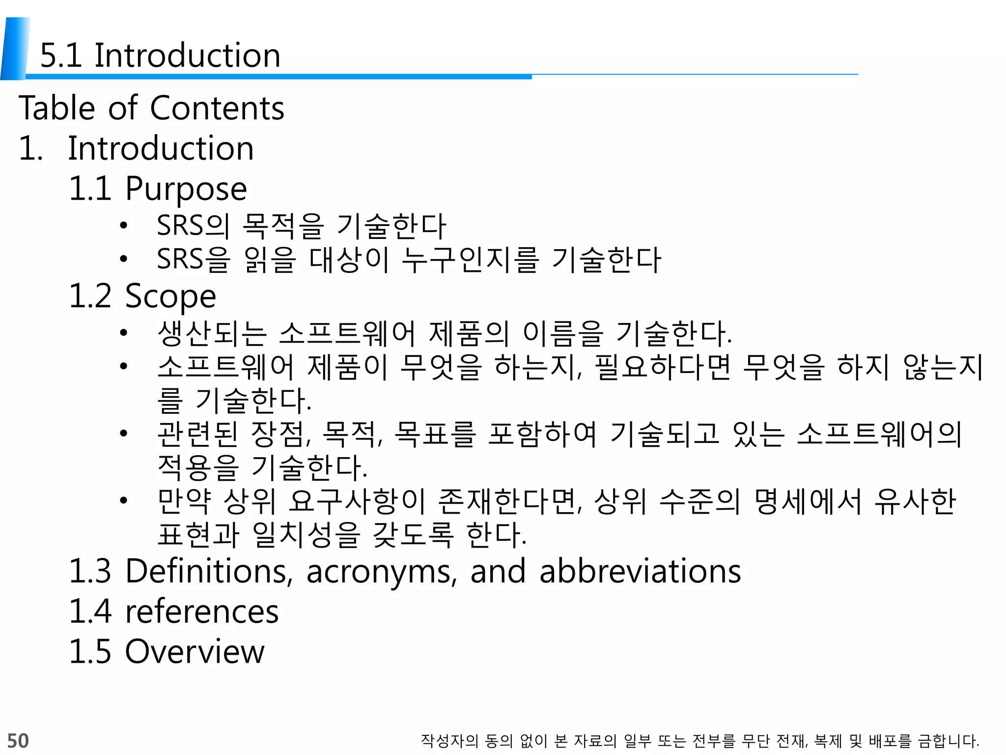 50 작성자의 동의 없이 본 자료의 일부 또는 전부를 무단 전재, 복제 및 배포를 금합니다.
5.1 Introduction
Table of Contents
1. Introduction
1.1 Purpose
• SRS의 목적을 기술한다
• SRS을 읽을 대상이 누구인지를 기술한다
1.2 Scope
• 생산되는 소프트웨어 제품의 이름을 기술한다.
• 소프트웨어 제품이 무엇을 하는지, 필요하다면 무엇을 하지 않는지
를 기술한다.
• 관련된 장점, 목적, 목표를 포함하여 기술되고 있는 소프트웨어의
적용을 기술한다.
• 만약 상위 요구사항이 존재한다면, 상위 수준의 명세에서 유사한
표현과 일치성을 갖도록 한다.
1.3 Definitions, acronyms, and abbreviations
1.4 references
1.5 Overview
 