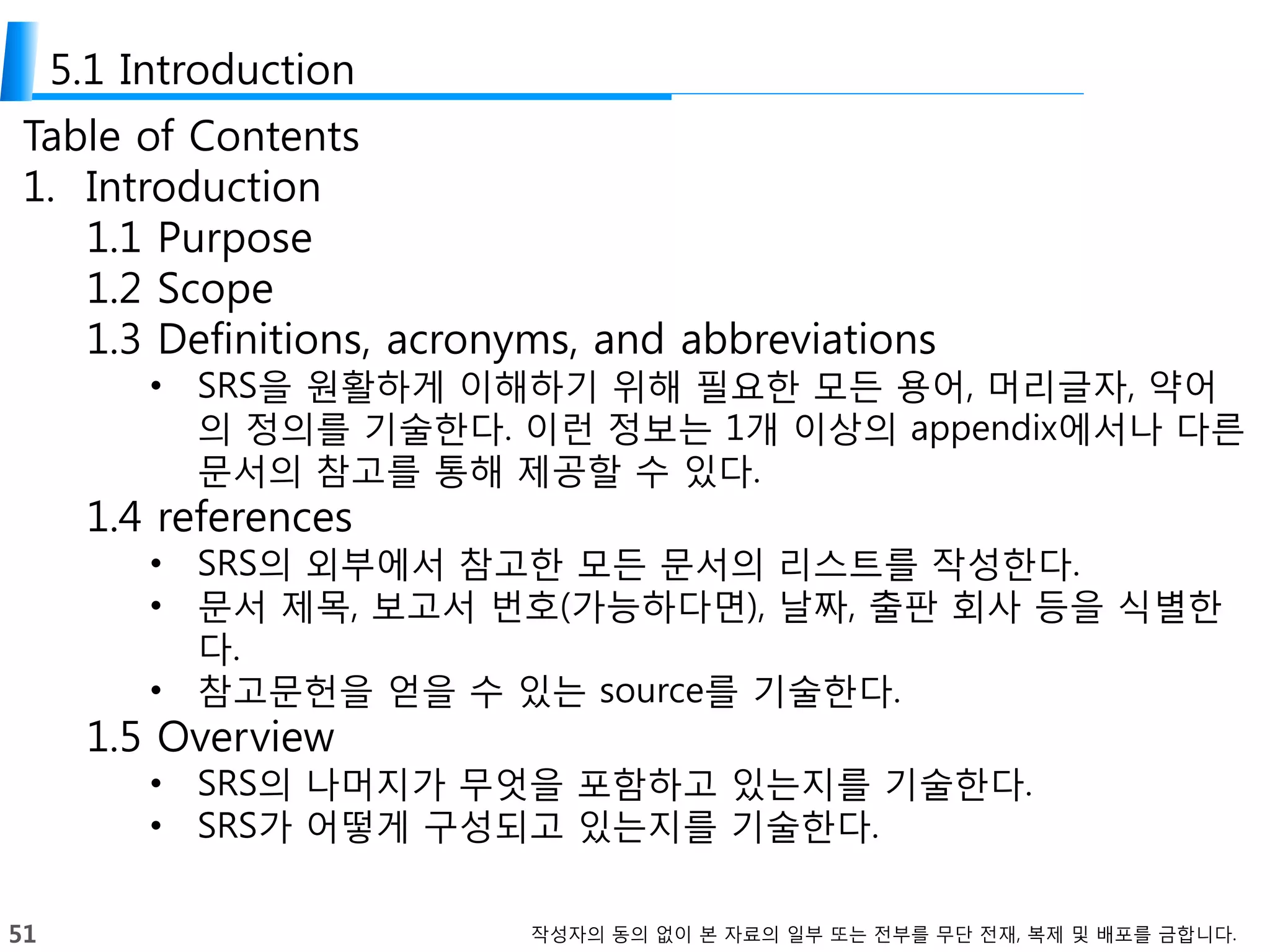 51 작성자의 동의 없이 본 자료의 일부 또는 전부를 무단 전재, 복제 및 배포를 금합니다.
5.1 Introduction
Table of Contents
1. Introduction
1.1 Purpose
1.2 Scope
1.3 Definitions, acronyms, and abbreviations
• SRS을 원활하게 이해하기 위해 필요한 모든 용어, 머리글자, 약어
의 정의를 기술한다. 이런 정보는 1개 이상의 appendix에서나 다른
문서의 참고를 통해 제공할 수 있다.
1.4 references
• SRS의 외부에서 참고한 모든 문서의 리스트를 작성한다.
• 문서 제목, 보고서 번호(가능하다면), 날짜, 출판 회사 등을 식별한
다.
• 참고문헌을 얻을 수 있는 source를 기술한다.
1.5 Overview
• SRS의 나머지가 무엇을 포함하고 있는지를 기술한다.
• SRS가 어떻게 구성되고 있는지를 기술한다.
 