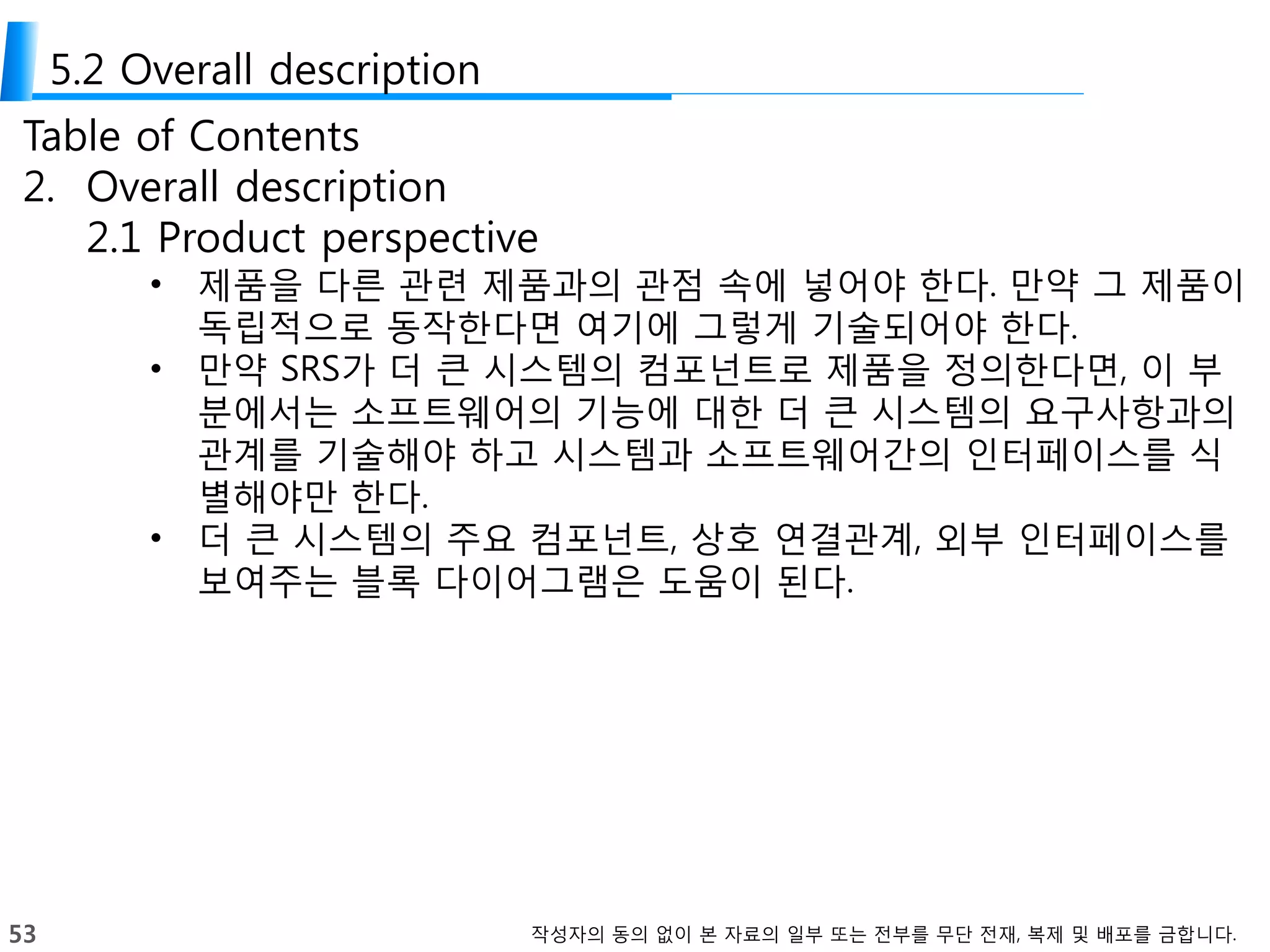 53 작성자의 동의 없이 본 자료의 일부 또는 전부를 무단 전재, 복제 및 배포를 금합니다.
5.2 Overall description
Table of Contents
2. Overall description
2.1 Product perspective
• 제품을 다른 관련 제품과의 관점 속에 넣어야 한다. 만약 그 제품이
독립적으로 동작한다면 여기에 그렇게 기술되어야 한다.
• 만약 SRS가 더 큰 시스템의 컴포넌트로 제품을 정의한다면, 이 부
분에서는 소프트웨어의 기능에 대한 더 큰 시스템의 요구사항과의
관계를 기술해야 하고 시스템과 소프트웨어간의 인터페이스를 식
별해야만 한다.
• 더 큰 시스템의 주요 컴포넌트, 상호 연결관계, 외부 인터페이스를
보여주는 블록 다이어그램은 도움이 된다.
 