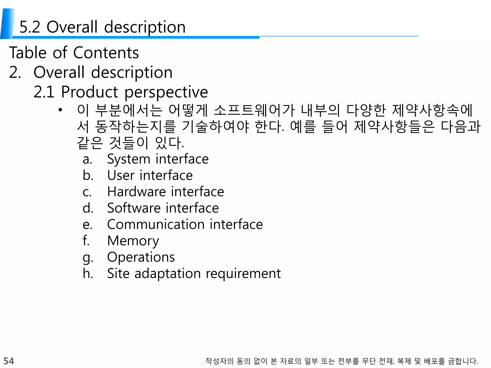 54 작성자의 동의 없이 본 자료의 일부 또는 전부를 무단 전재, 복제 및 배포를 금합니다.
5.2 Overall description
Table of Contents
2. Overall description
2.1 Product perspective
• 이 부분에서는 어떻게 소프트웨어가 내부의 다양한 제약사항속에
서 동작하는지를 기술하여야 한다. 예를 들어 제약사항들은 다음과
같은 것들이 있다.
a. System interface
b. User interface
c. Hardware interface
d. Software interface
e. Communication interface
f. Memory
g. Operations
h. Site adaptation requirement
 