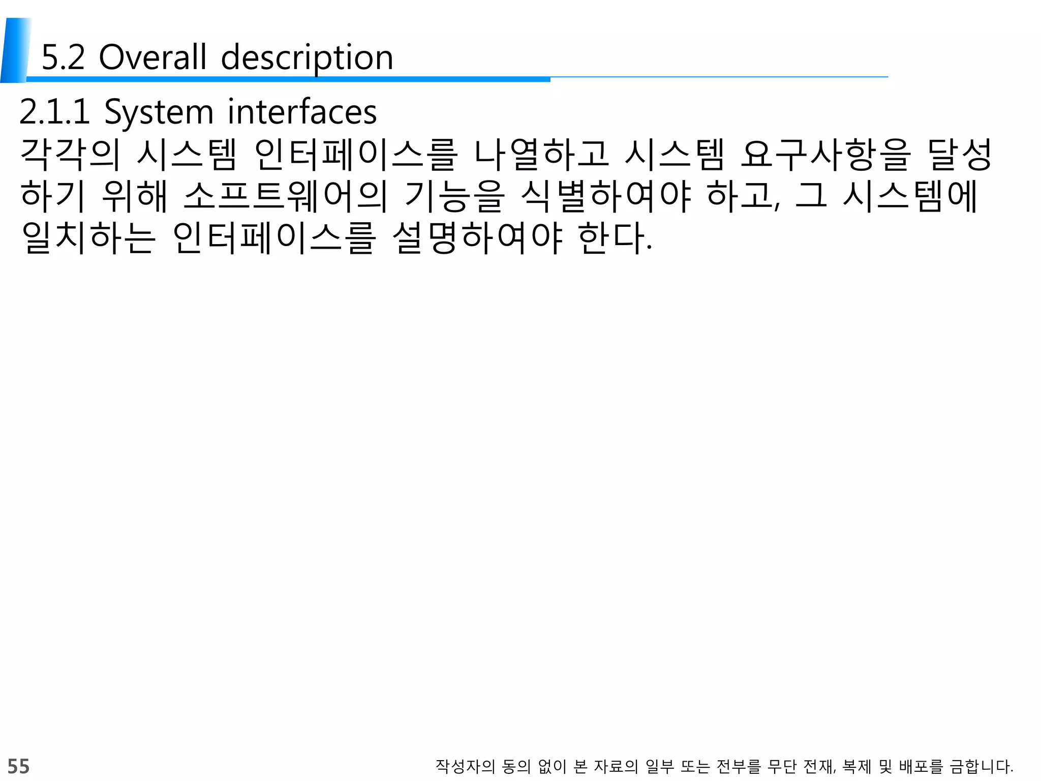 55 작성자의 동의 없이 본 자료의 일부 또는 전부를 무단 전재, 복제 및 배포를 금합니다.
5.2 Overall description
2.1.1 System interfaces
각각의 시스템 인터페이스를 나열하고 시스템 요구사항을 달성
하기 위해 소프트웨어의 기능을 식별하여야 하고, 그 시스템에
일치하는 인터페이스를 설명하여야 한다.
 