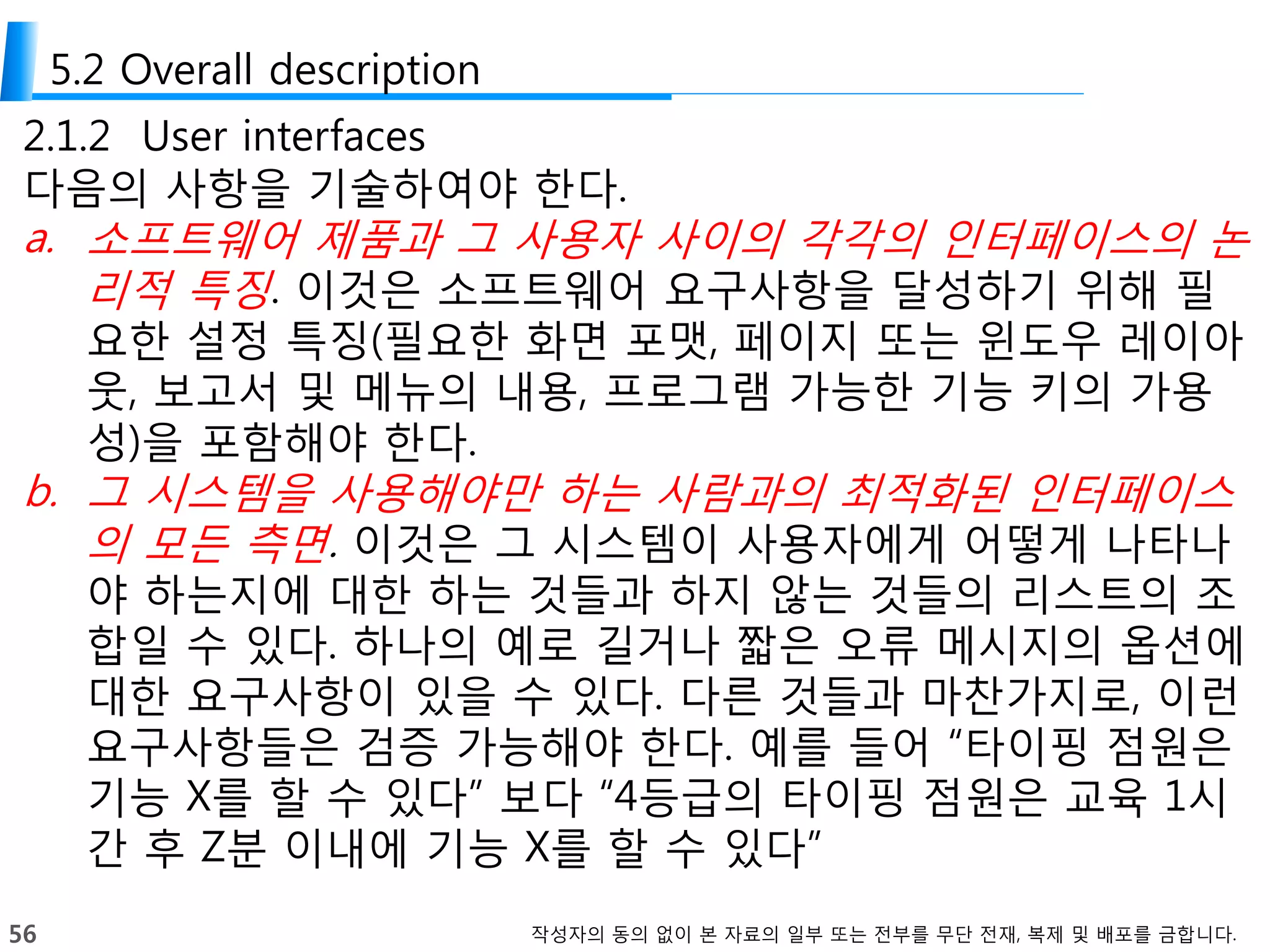 56 작성자의 동의 없이 본 자료의 일부 또는 전부를 무단 전재, 복제 및 배포를 금합니다.
5.2 Overall description
2.1.2 User interfaces
다음의 사항을 기술하여야 한다.
a. 소프트웨어 제품과 그 사용자 사이의 각각의 인터페이스의 논
리적 특징. 이것은 소프트웨어 요구사항을 달성하기 위해 필
요한 설정 특징(필요한 화면 포맷, 페이지 또는 윈도우 레이아
웃, 보고서 및 메뉴의 내용, 프로그램 가능한 기능 키의 가용
성)을 포함해야 한다.
b. 그 시스템을 사용해야만 하는 사람과의 최적화된 인터페이스
의 모든 측면. 이것은 그 시스템이 사용자에게 어떻게 나타나
야 하는지에 대한 하는 것들과 하지 않는 것들의 리스트의 조
합일 수 있다. 하나의 예로 길거나 짧은 오류 메시지의 옵션에
대한 요구사항이 있을 수 있다. 다른 것들과 마찬가지로, 이런
요구사항들은 검증 가능해야 한다. 예를 들어 “타이핑 점원은
기능 X를 할 수 있다” 보다 “4등급의 타이핑 점원은 교육 1시
간 후 Z분 이내에 기능 X를 할 수 있다”
 