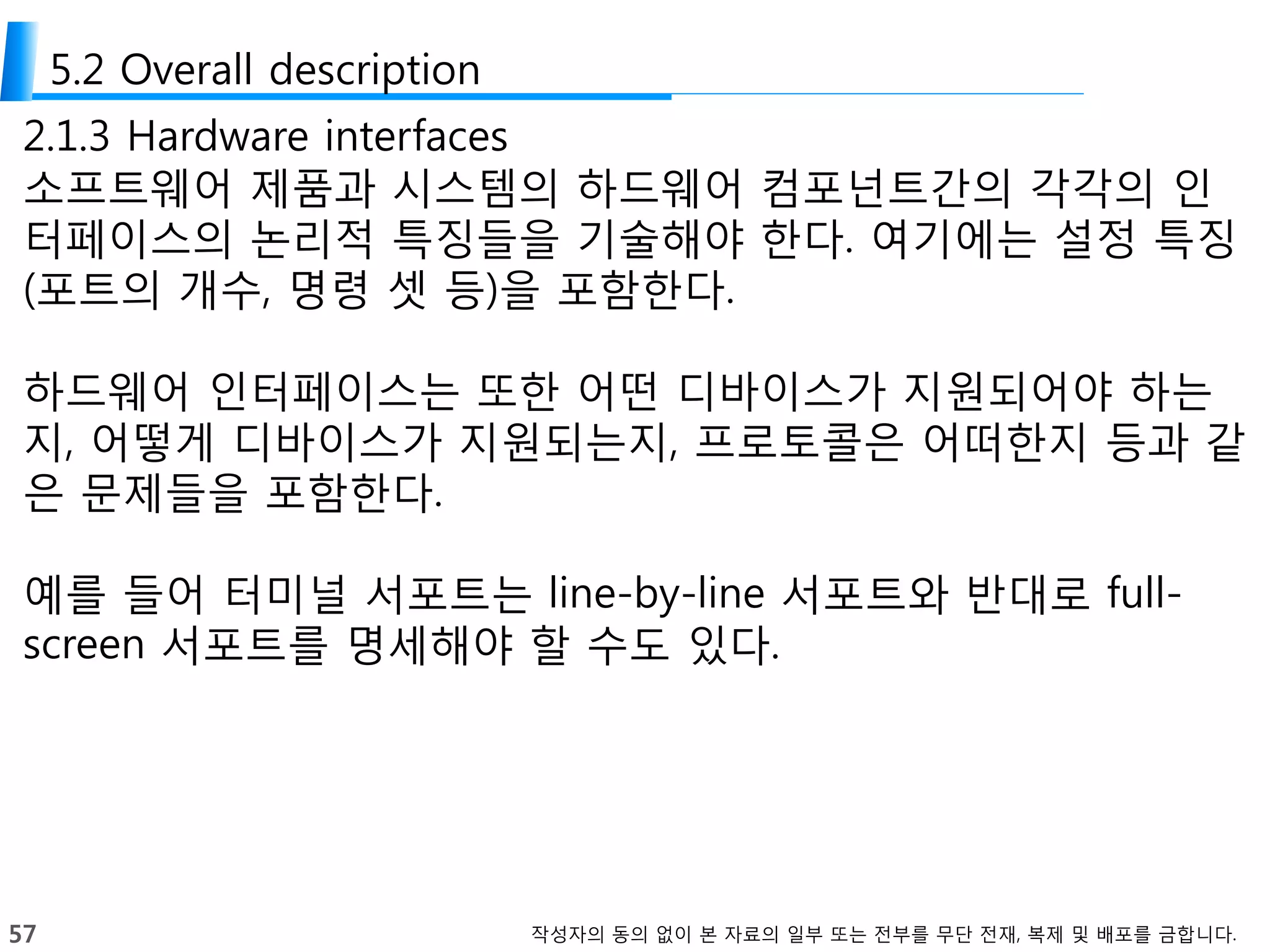 57 작성자의 동의 없이 본 자료의 일부 또는 전부를 무단 전재, 복제 및 배포를 금합니다.
5.2 Overall description
2.1.3 Hardware interfaces
소프트웨어 제품과 시스템의 하드웨어 컴포넌트간의 각각의 인
터페이스의 논리적 특징들을 기술해야 한다. 여기에는 설정 특징
(포트의 개수, 명령 셋 등)을 포함한다.
하드웨어 인터페이스는 또한 어떤 디바이스가 지원되어야 하는
지, 어떻게 디바이스가 지원되는지, 프로토콜은 어떠한지 등과 같
은 문제들을 포함한다.
예를 들어 터미널 서포트는 line-by-line 서포트와 반대로 full-
screen 서포트를 명세해야 할 수도 있다.
 