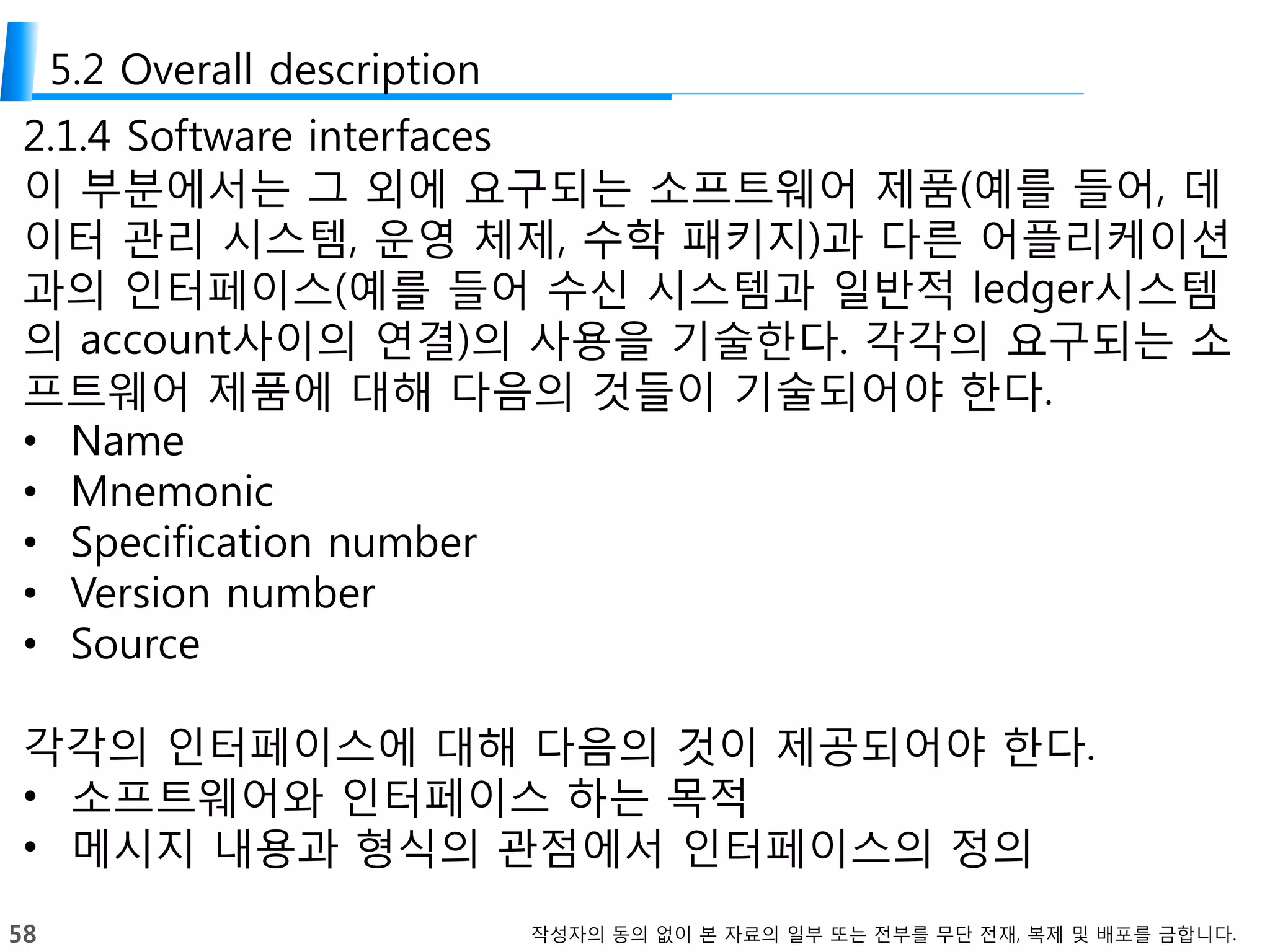 58 작성자의 동의 없이 본 자료의 일부 또는 전부를 무단 전재, 복제 및 배포를 금합니다.
5.2 Overall description
2.1.4 Software interfaces
이 부분에서는 그 외에 요구되는 소프트웨어 제품(예를 들어, 데
이터 관리 시스템, 운영 체제, 수학 패키지)과 다른 어플리케이션
과의 인터페이스(예를 들어 수신 시스템과 일반적 ledger시스템
의 account사이의 연결)의 사용을 기술한다. 각각의 요구되는 소
프트웨어 제품에 대해 다음의 것들이 기술되어야 한다.
• Name
• Mnemonic
• Specification number
• Version number
• Source
각각의 인터페이스에 대해 다음의 것이 제공되어야 한다.
• 소프트웨어와 인터페이스 하는 목적
• 메시지 내용과 형식의 관점에서 인터페이스의 정의
 