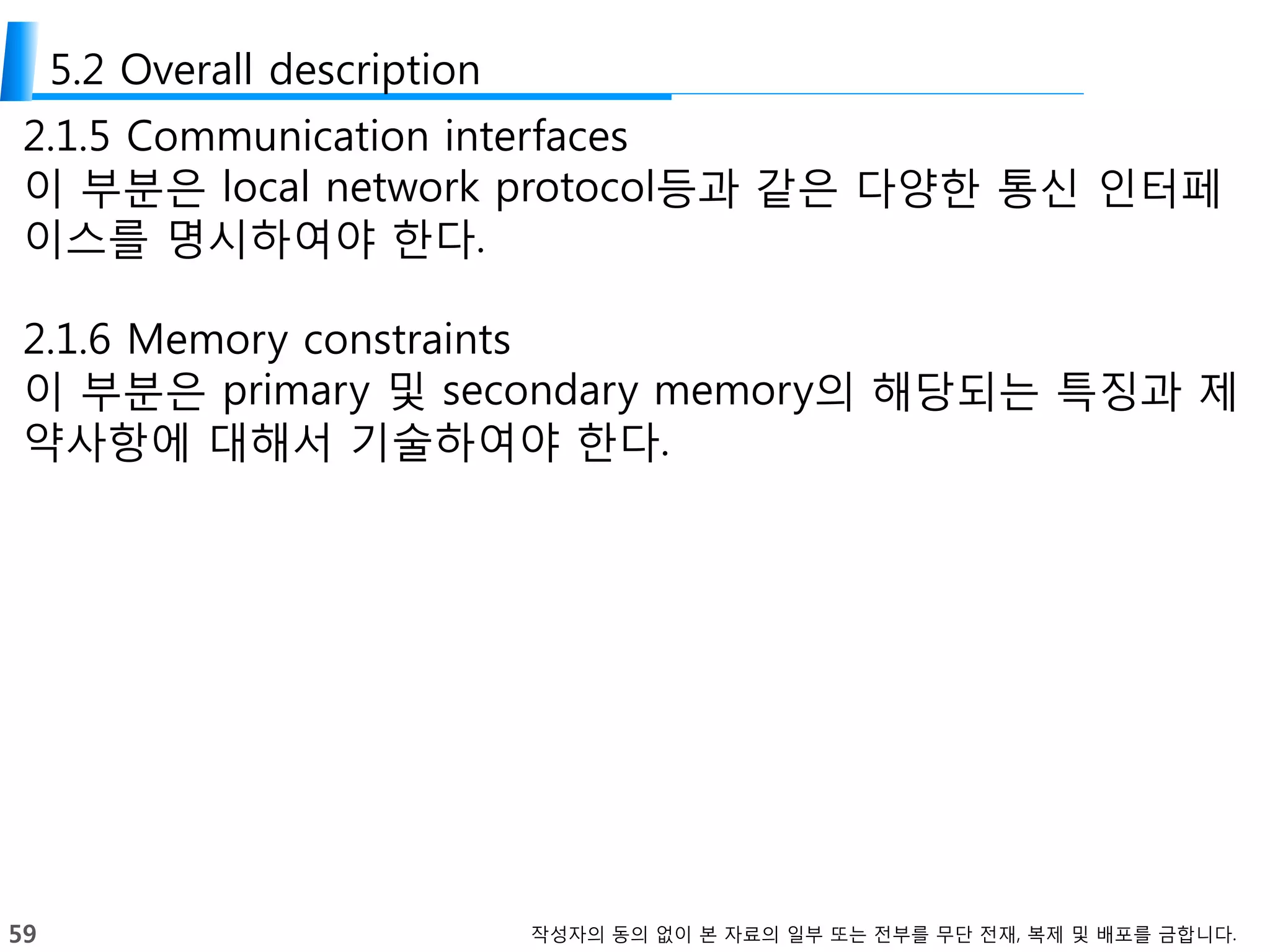 59 작성자의 동의 없이 본 자료의 일부 또는 전부를 무단 전재, 복제 및 배포를 금합니다.
5.2 Overall description
2.1.5 Communication interfaces
이 부분은 local network protocol등과 같은 다양한 통신 인터페
이스를 명시하여야 한다.
2.1.6 Memory constraints
이 부분은 primary 및 secondary memory의 해당되는 특징과 제
약사항에 대해서 기술하여야 한다.
 