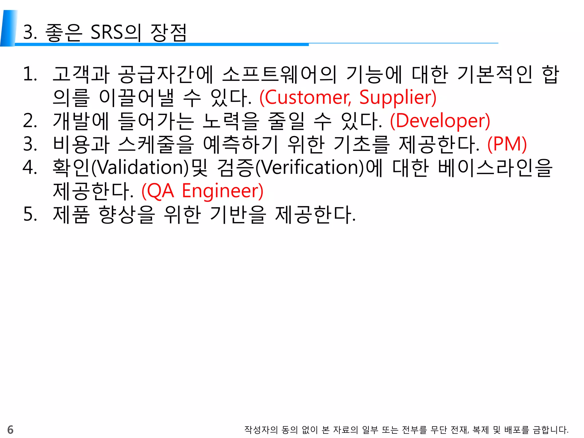 6 작성자의 동의 없이 본 자료의 일부 또는 전부를 무단 전재, 복제 및 배포를 금합니다.
3. 좋은 SRS의 장점
1. 고객과 공급자간에 소프트웨어의 기능에 대한 기본적인 합
의를 이끌어낼 수 있다. (Customer, Supplier)
2. 개발에 들어가는 노력을 줄일 수 있다. (Developer)
3. 비용과 스케줄을 예측하기 위한 기초를 제공한다. (PM)
4. 확인(Validation)및 검증(Verification)에 대한 베이스라인을
제공한다. (QA Engineer)
5. 제품 향상을 위한 기반을 제공한다.
 