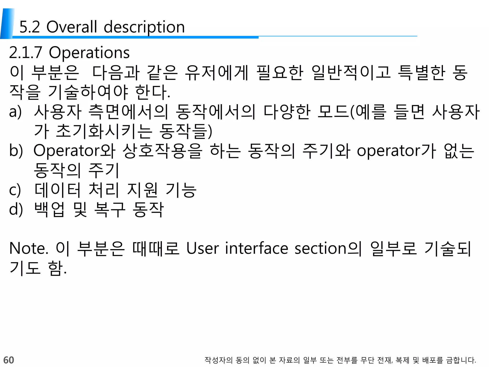 60 작성자의 동의 없이 본 자료의 일부 또는 전부를 무단 전재, 복제 및 배포를 금합니다.
5.2 Overall description
2.1.7 Operations
이 부분은 다음과 같은 유저에게 필요한 일반적이고 특별한 동
작을 기술하여야 한다.
a) 사용자 측면에서의 동작에서의 다양한 모드(예를 들면 사용자
가 초기화시키는 동작들)
b) Operator와 상호작용을 하는 동작의 주기와 operator가 없는
동작의 주기
c) 데이터 처리 지원 기능
d) 백업 및 복구 동작
Note. 이 부분은 때때로 User interface section의 일부로 기술되
기도 함.
 