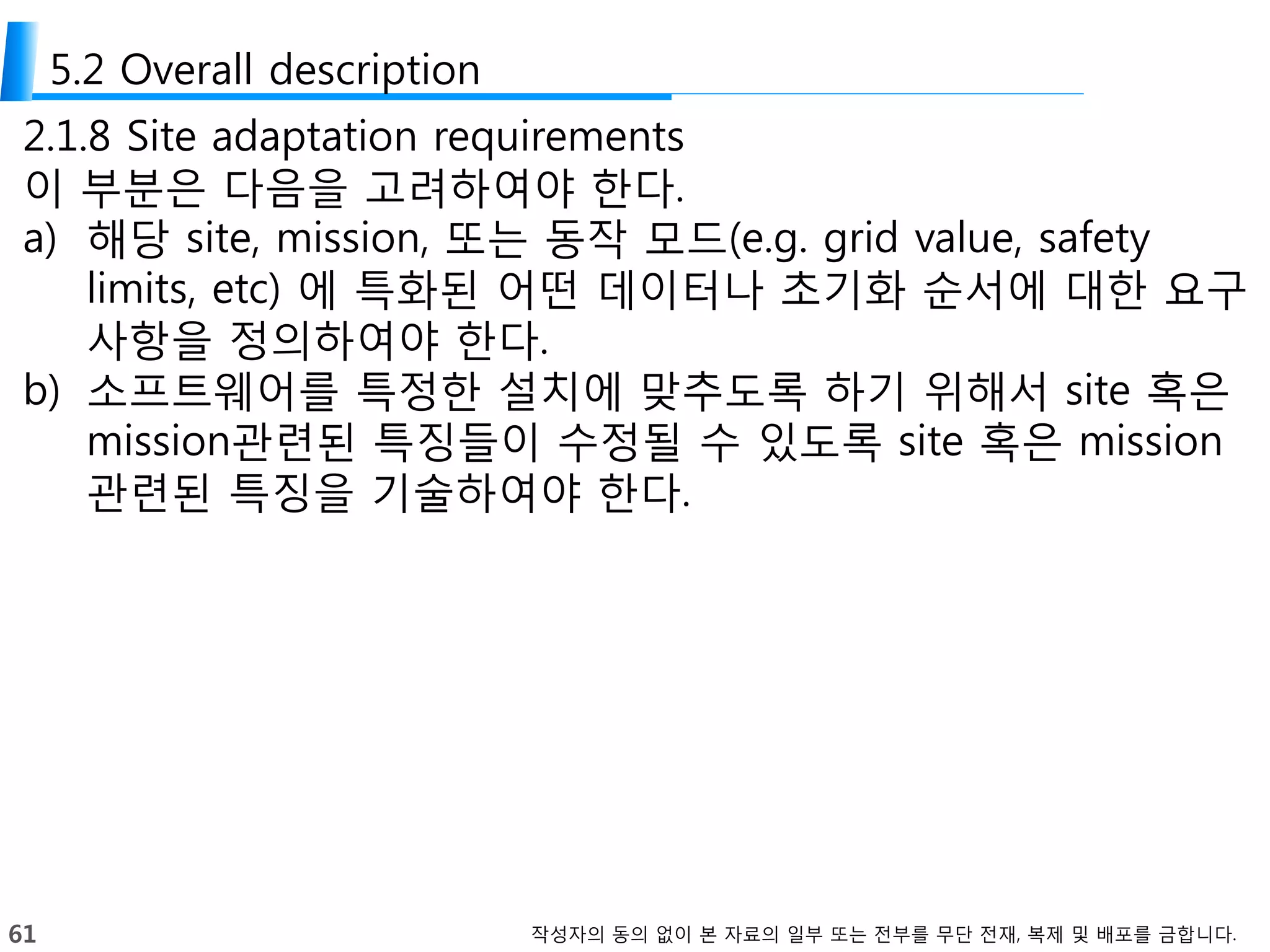 61 작성자의 동의 없이 본 자료의 일부 또는 전부를 무단 전재, 복제 및 배포를 금합니다.
5.2 Overall description
2.1.8 Site adaptation requirements
이 부분은 다음을 고려하여야 한다.
a) 해당 site, mission, 또는 동작 모드(e.g. grid value, safety
limits, etc) 에 특화된 어떤 데이터나 초기화 순서에 대한 요구
사항을 정의하여야 한다.
b) 소프트웨어를 특정한 설치에 맞추도록 하기 위해서 site 혹은
mission관련된 특징들이 수정될 수 있도록 site 혹은 mission
관련된 특징을 기술하여야 한다.
 