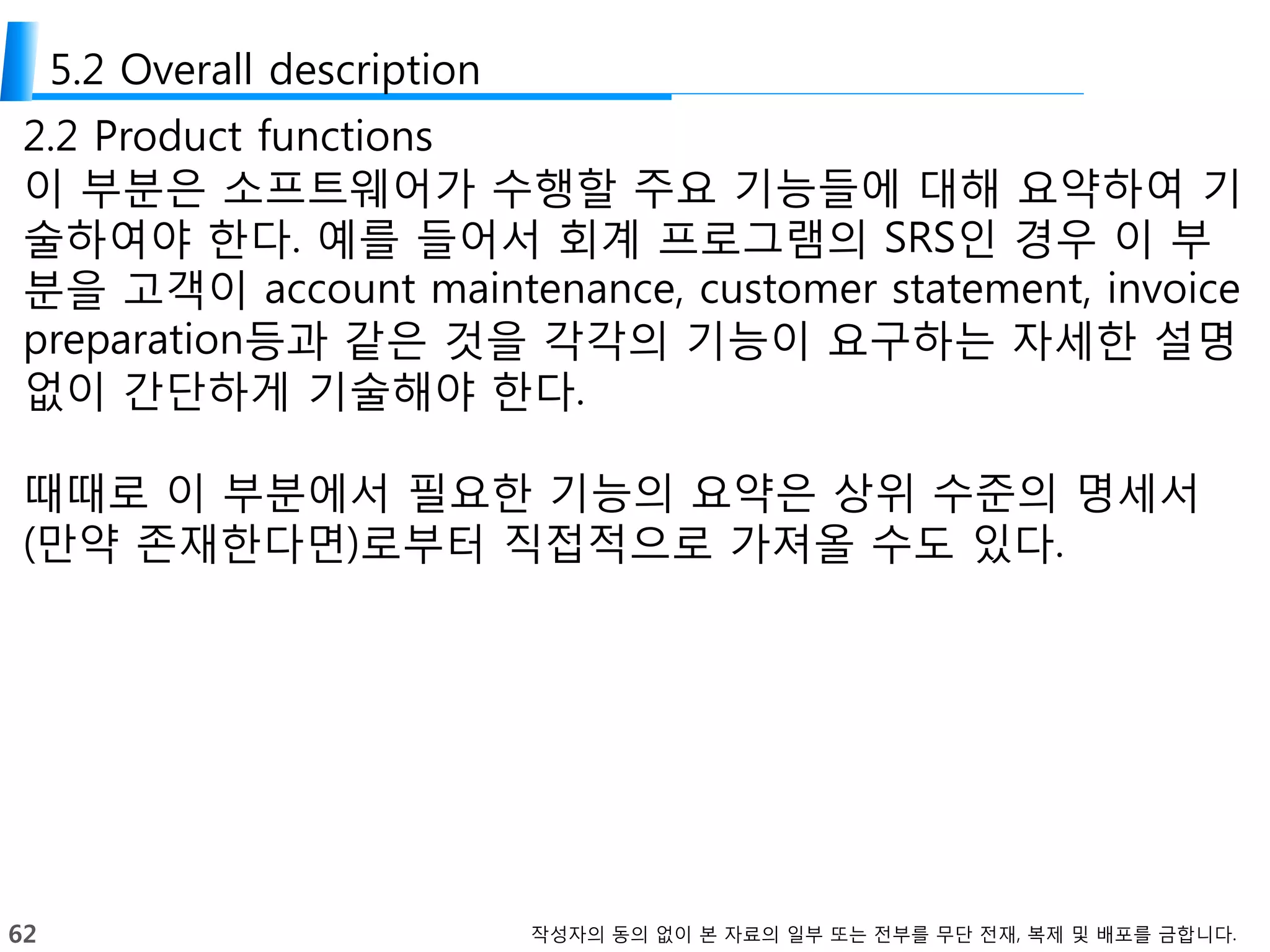 62 작성자의 동의 없이 본 자료의 일부 또는 전부를 무단 전재, 복제 및 배포를 금합니다.
5.2 Overall description
2.2 Product functions
이 부분은 소프트웨어가 수행할 주요 기능들에 대해 요약하여 기
술하여야 한다. 예를 들어서 회계 프로그램의 SRS인 경우 이 부
분을 고객이 account maintenance, customer statement, invoice
preparation등과 같은 것을 각각의 기능이 요구하는 자세한 설명
없이 간단하게 기술해야 한다.
때때로 이 부분에서 필요한 기능의 요약은 상위 수준의 명세서
(만약 존재한다면)로부터 직접적으로 가져올 수도 있다.
 