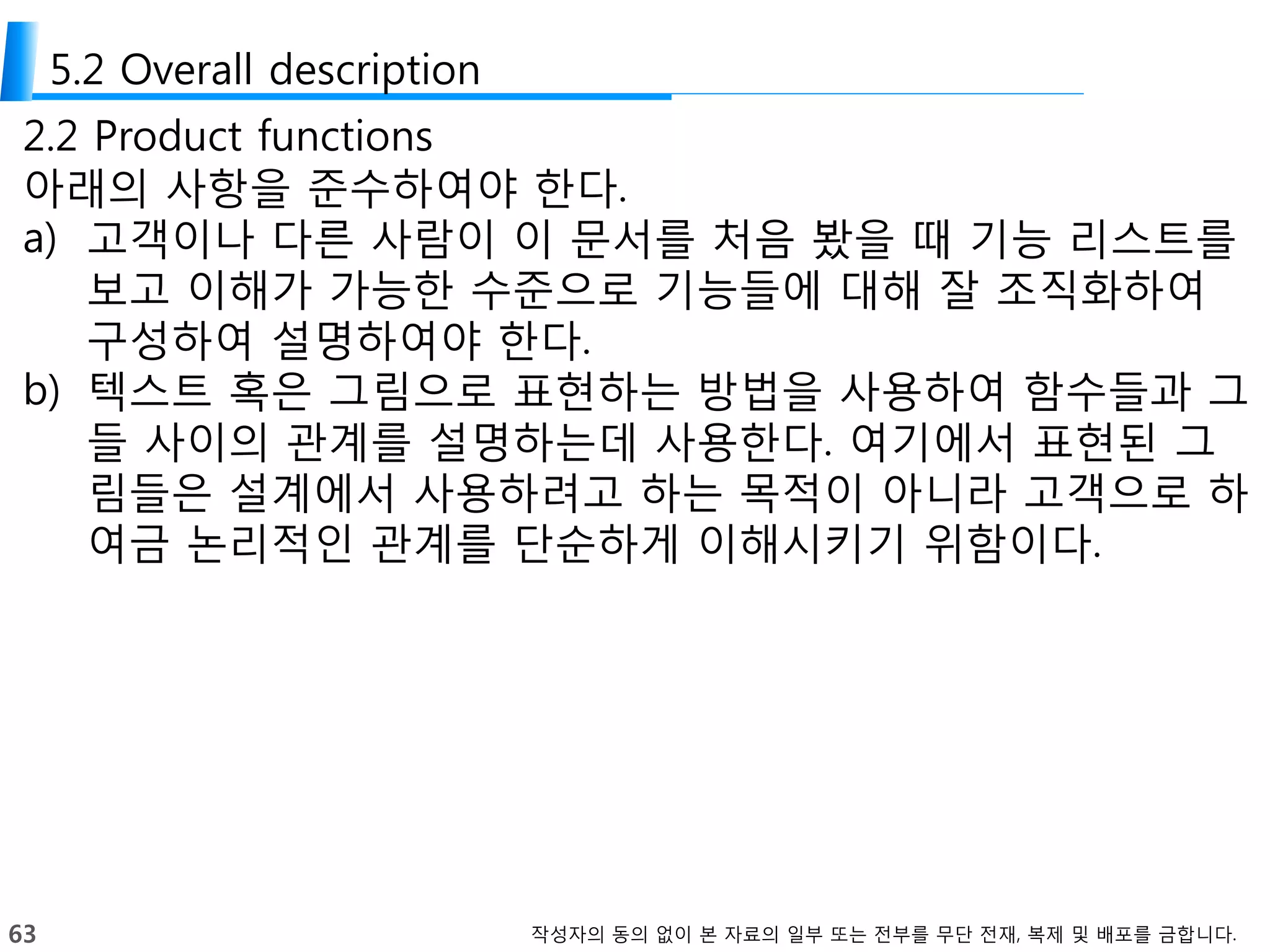 63 작성자의 동의 없이 본 자료의 일부 또는 전부를 무단 전재, 복제 및 배포를 금합니다.
5.2 Overall description
2.2 Product functions
아래의 사항을 준수하여야 한다.
a) 고객이나 다른 사람이 이 문서를 처음 봤을 때 기능 리스트를
보고 이해가 가능한 수준으로 기능들에 대해 잘 조직화하여
구성하여 설명하여야 한다.
b) 텍스트 혹은 그림으로 표현하는 방법을 사용하여 함수들과 그
들 사이의 관계를 설명하는데 사용한다. 여기에서 표현된 그
림들은 설계에서 사용하려고 하는 목적이 아니라 고객으로 하
여금 논리적인 관계를 단순하게 이해시키기 위함이다.
 