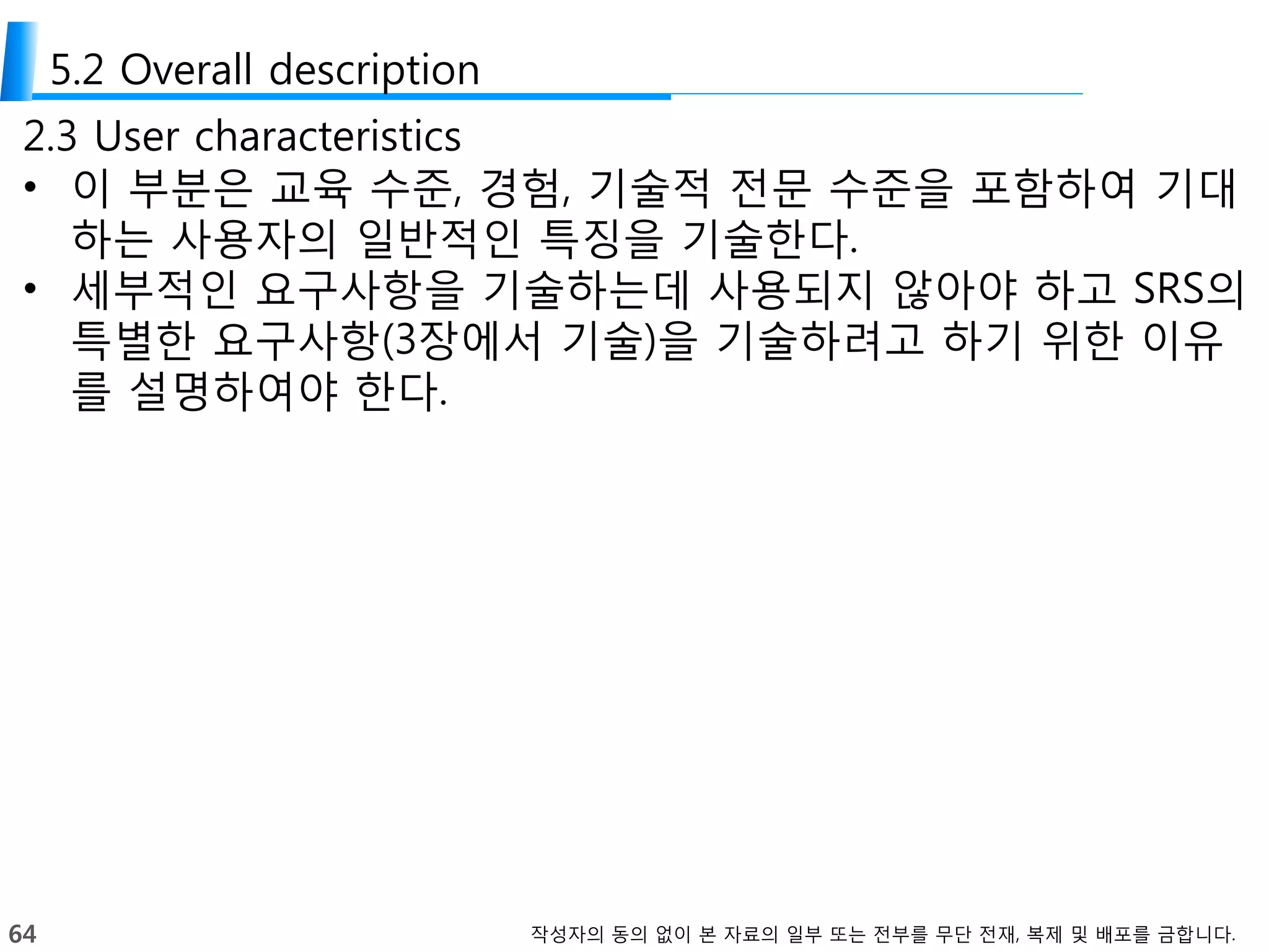 64 작성자의 동의 없이 본 자료의 일부 또는 전부를 무단 전재, 복제 및 배포를 금합니다.
5.2 Overall description
2.3 User characteristics
• 이 부분은 교육 수준, 경험, 기술적 전문 수준을 포함하여 기대
하는 사용자의 일반적인 특징을 기술한다.
• 세부적인 요구사항을 기술하는데 사용되지 않아야 하고 SRS의
특별한 요구사항(3장에서 기술)을 기술하려고 하기 위한 이유
를 설명하여야 한다.
 
