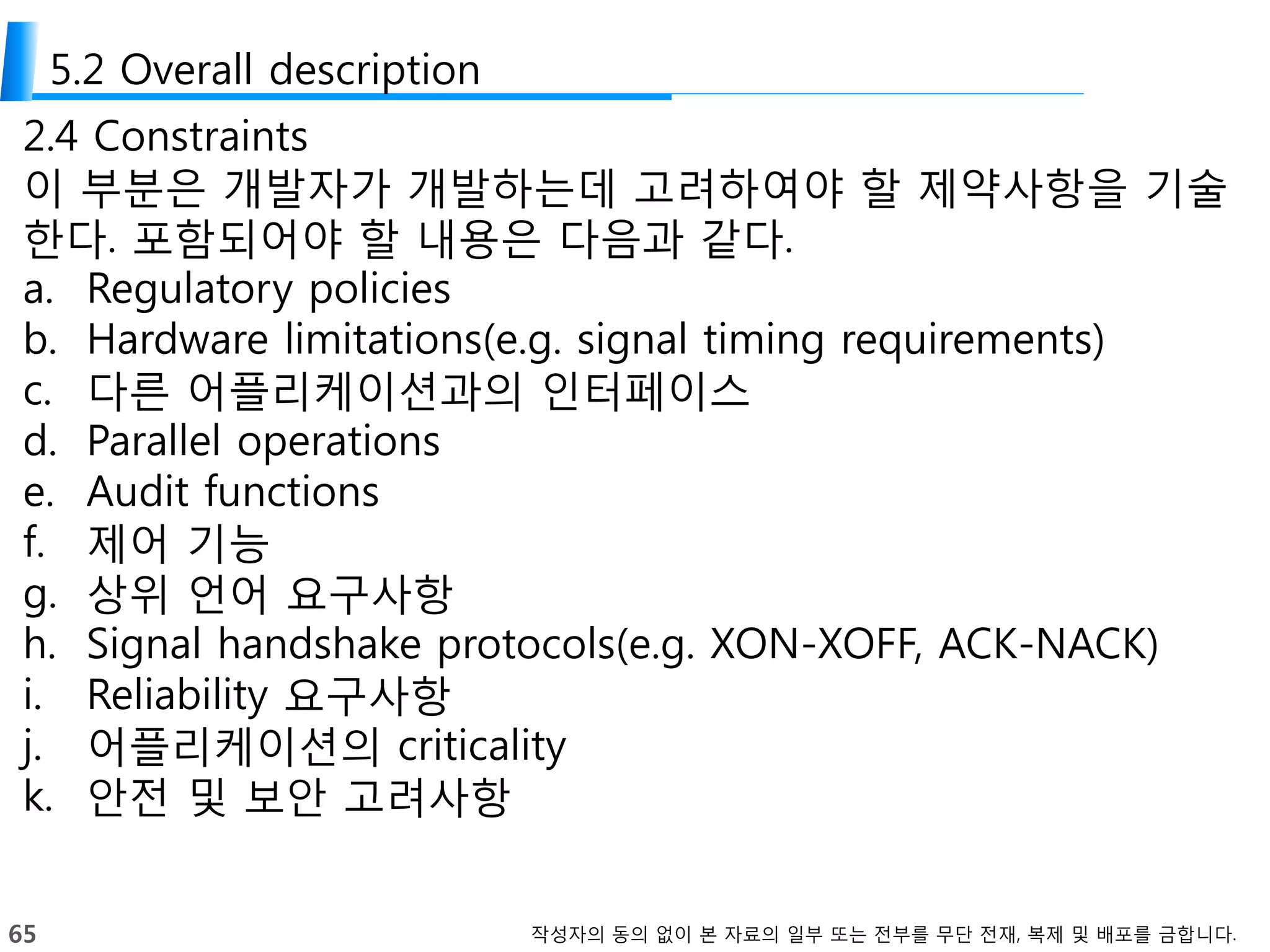 65 작성자의 동의 없이 본 자료의 일부 또는 전부를 무단 전재, 복제 및 배포를 금합니다.
5.2 Overall description
2.4 Constraints
이 부분은 개발자가 개발하는데 고려하여야 할 제약사항을 기술
한다. 포함되어야 할 내용은 다음과 같다.
a. Regulatory policies
b. Hardware limitations(e.g. signal timing requirements)
c. 다른 어플리케이션과의 인터페이스
d. Parallel operations
e. Audit functions
f. 제어 기능
g. 상위 언어 요구사항
h. Signal handshake protocols(e.g. XON-XOFF, ACK-NACK)
i. Reliability 요구사항
j. 어플리케이션의 criticality
k. 안전 및 보안 고려사항
 