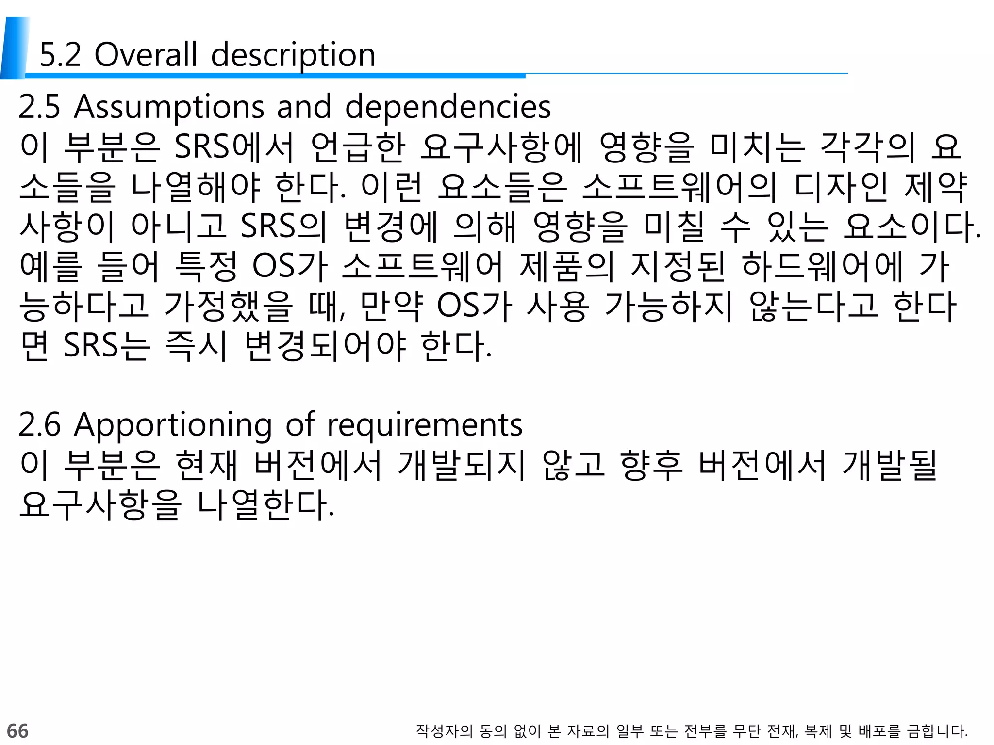 66 작성자의 동의 없이 본 자료의 일부 또는 전부를 무단 전재, 복제 및 배포를 금합니다.
5.2 Overall description
2.5 Assumptions and dependencies
이 부분은 SRS에서 언급한 요구사항에 영향을 미치는 각각의 요
소들을 나열해야 한다. 이런 요소들은 소프트웨어의 디자인 제약
사항이 아니고 SRS의 변경에 의해 영향을 미칠 수 있는 요소이다.
예를 들어 특정 OS가 소프트웨어 제품의 지정된 하드웨어에 가
능하다고 가정했을 때, 만약 OS가 사용 가능하지 않는다고 한다
면 SRS는 즉시 변경되어야 한다.
2.6 Apportioning of requirements
이 부분은 현재 버전에서 개발되지 않고 향후 버전에서 개발될
요구사항을 나열한다.
 